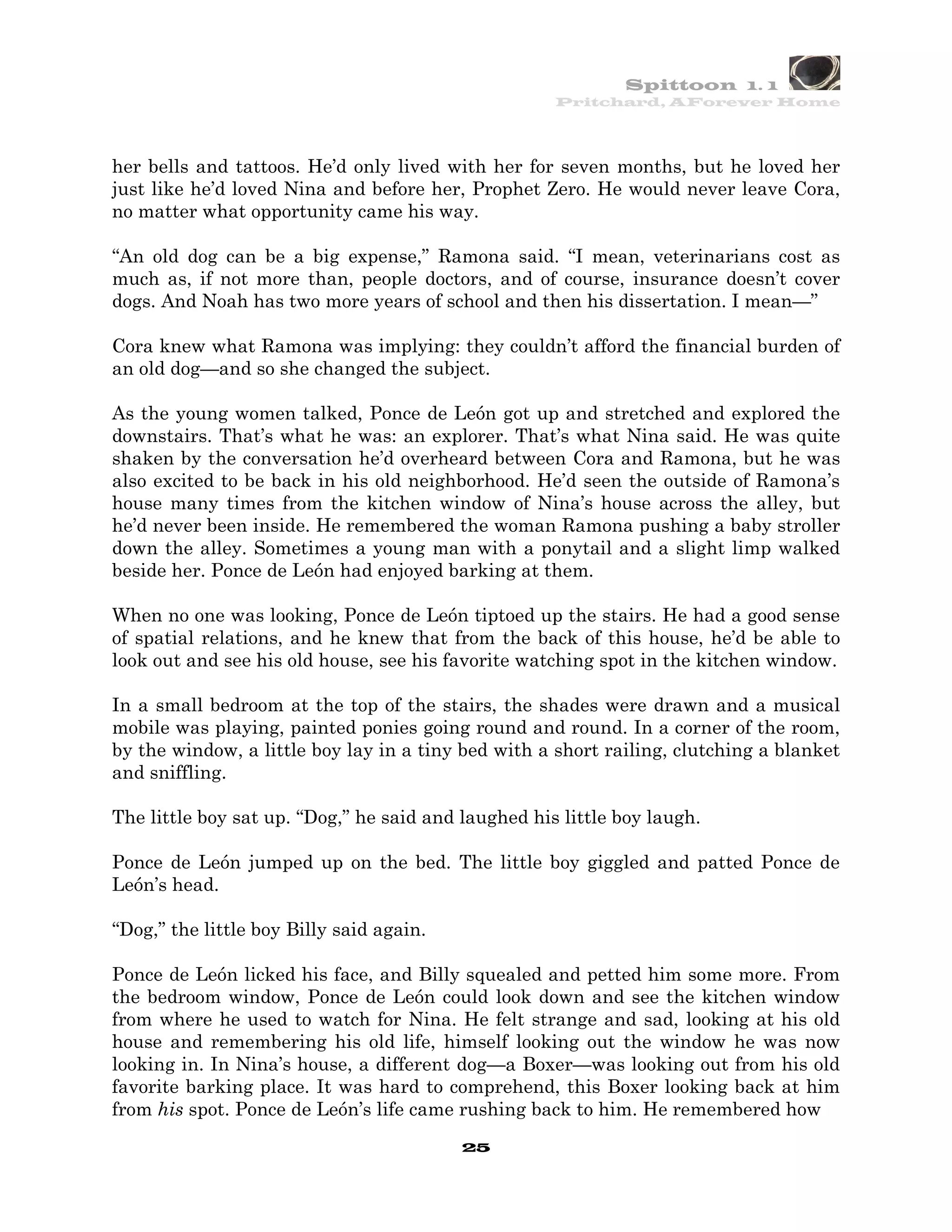 Spittoon 1. 1
                                                     Pritchard, AForever Home




her bells and tattoos. He’d only lived with her for seven months, but he loved her
just like he’d loved Nina and before her, Prophet Zero. He would never leave Cora,
no matter what opportunity came his way.

“An old dog can be a big expense,” Ramona said. “I mean, veterinarians cost as
much as, if not more than, people doctors, and of course, insurance doesn’t cover
dogs. And Noah has two more years of school and then his dissertation. I mean—”

Cora knew what Ramona was implying: they couldn’t afford the financial burden of
an old dog—and so she changed the subject.

As the young women talked, Ponce de León got up and stretched and explored the
downstairs. That’s what he was: an explorer. That’s what Nina said. He was quite
shaken by the conversation he’d overheard between Cora and Ramona, but he was
also excited to be back in his old neighborhood. He’d seen the outside of Ramona’s
house many times from the kitchen window of Nina’s house across the alley, but
he’d never been inside. He remembered the woman Ramona pushing a baby stroller
down the alley. Sometimes a young man with a ponytail and a slight limp walked
beside her. Ponce de León had enjoyed barking at them.

When no one was looking, Ponce de León tiptoed up the stairs. He had a good sense
of spatial relations, and he knew that from the back of this house, he’d be able to
look out and see his old house, see his favorite watching spot in the kitchen window.

In a small bedroom at the top of the stairs, the shades were drawn and a musical
mobile was playing, painted ponies going round and round. In a corner of the room,
by the window, a little boy lay in a tiny bed with a short railing, clutching a blanket
and sniffling.

The little boy sat up. “Dog,” he said and laughed his little boy laugh.

Ponce de León jumped up on the bed. The little boy giggled and patted Ponce de
León’s head.

“Dog,” the little boy Billy said again.

Ponce de León licked his face, and Billy squealed and petted him some more. From
the bedroom window, Ponce de León could look down and see the kitchen window
from where he used to watch for Nina. He felt strange and sad, looking at his old
house and remembering his old life, himself looking out the window he was now
looking in. In Nina’s house, a different dog—a Boxer—was looking out from his old
favorite barking place. It was hard to comprehend, this Boxer looking back at him
from his spot. Ponce de León’s life came rushing back to him. He remembered how
                                          25
 