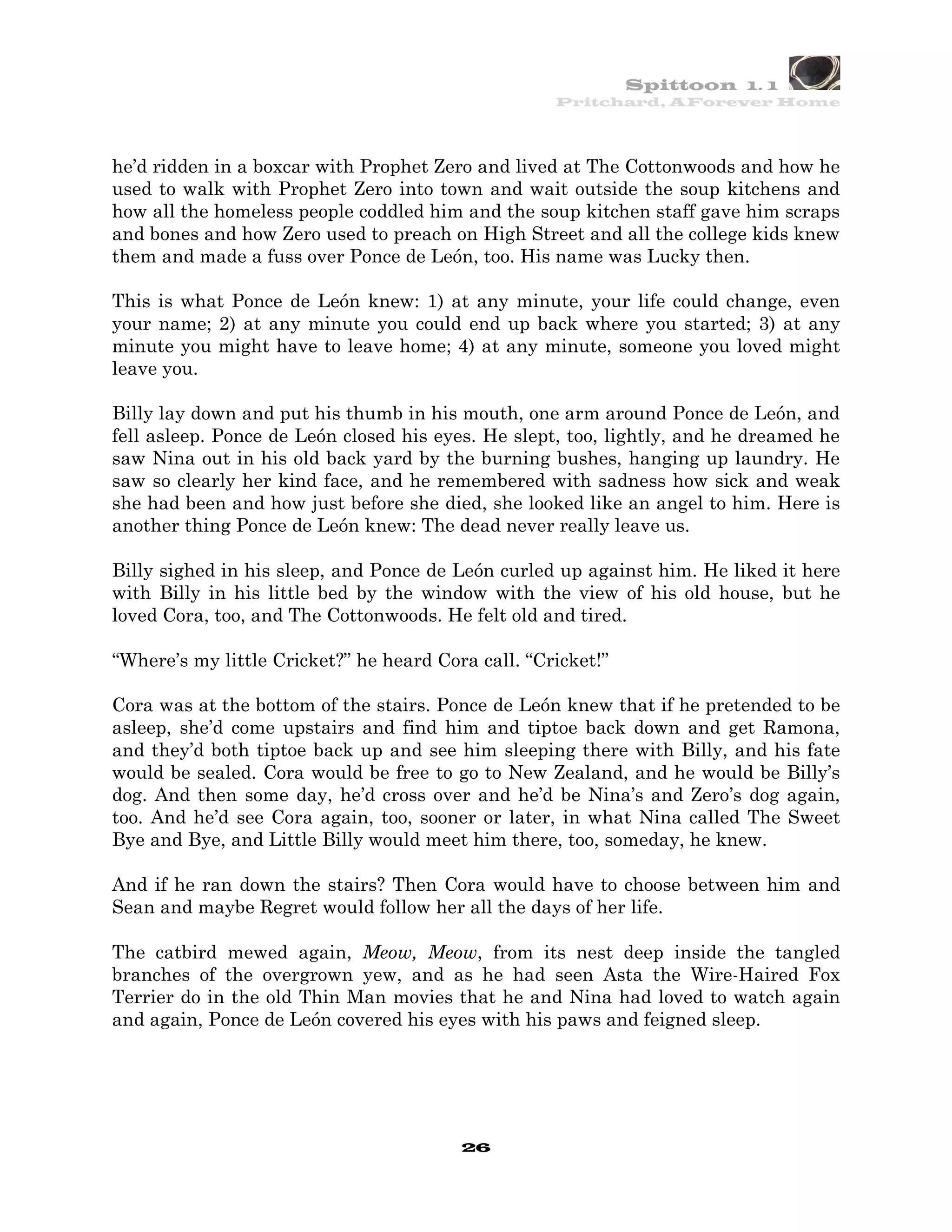 Spittoon 1. 1
                                                    Pritchard, AForever Home




he’d ridden in a boxcar with Prophet Zero and lived at The Cottonwoods and how he
used to walk with Prophet Zero into town and wait outside the soup kitchens and
how all the homeless people coddled him and the soup kitchen staff gave him scraps
and bones and how Zero used to preach on High Street and all the college kids knew
them and made a fuss over Ponce de León, too. His name was Lucky then.

This is what Ponce de León knew: 1) at any minute, your life could change, even
your name; 2) at any minute you could end up back where you started; 3) at any
minute you might have to leave home; 4) at any minute, someone you loved might
leave you.

Billy lay down and put his thumb in his mouth, one arm around Ponce de León, and
fell asleep. Ponce de León closed his eyes. He slept, too, lightly, and he dreamed he
saw Nina out in his old back yard by the burning bushes, hanging up laundry. He
saw so clearly her kind face, and he remembered with sadness how sick and weak
she had been and how just before she died, she looked like an angel to him. Here is
another thing Ponce de León knew: The dead never really leave us.

Billy sighed in his sleep, and Ponce de León curled up against him. He liked it here
with Billy in his little bed by the window with the view of his old house, but he
loved Cora, too, and The Cottonwoods. He felt old and tired.

“Where’s my little Cricket?” he heard Cora call. “Cricket!”

Cora was at the bottom of the stairs. Ponce de León knew that if he pretended to be
asleep, she’d come upstairs and find him and tiptoe back down and get Ramona,
and they’d both tiptoe back up and see him sleeping there with Billy, and his fate
would be sealed. Cora would be free to go to New Zealand, and he would be Billy’s
dog. And then some day, he’d cross over and he’d be Nina’s and Zero’s dog again,
too. And he’d see Cora again, too, sooner or later, in what Nina called The Sweet
Bye and Bye, and Little Billy would meet him there, too, someday, he knew.

And if he ran down the stairs? Then Cora would have to choose between him and
Sean and maybe Regret would follow her all the days of her life.

The catbird mewed again, Meow, Meow, from its nest deep inside the tangled
branches of the overgrown yew, and as he had seen Asta the Wire-Haired Fox
Terrier do in the old Thin Man movies that he and Nina had loved to watch again
and again, Ponce de León covered his eyes with his paws and feigned sleep.




                                         26
 
