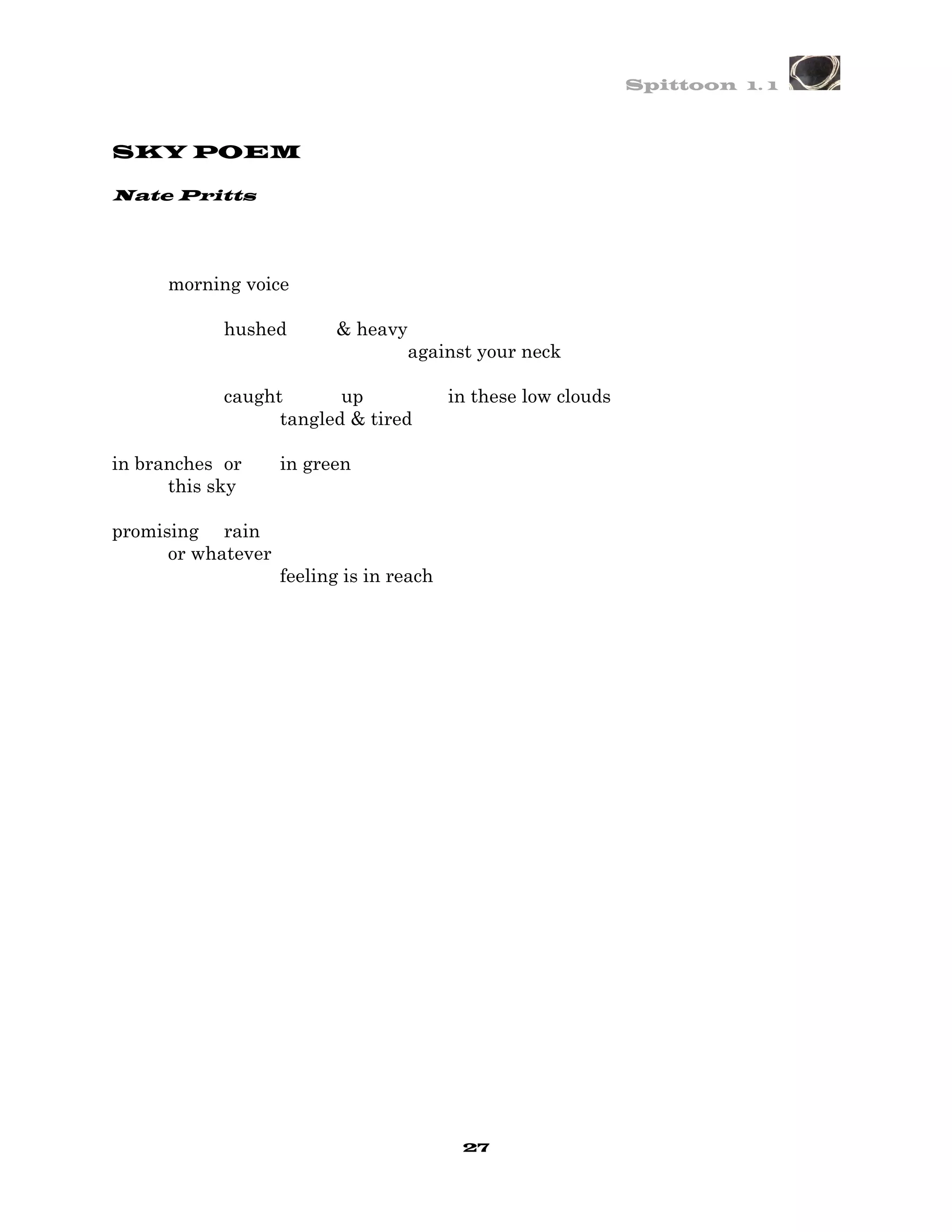 Spittoon 1. 1



SKY POEM

Nate Pritts




      morning voice

            hushed        & heavy
                                    against your neck

            caught       up               in these low clouds
                  tangled & tired

in branches or      in green
      this sky

promising rain
      or whatever
                    feeling is in reach




                                           27
 