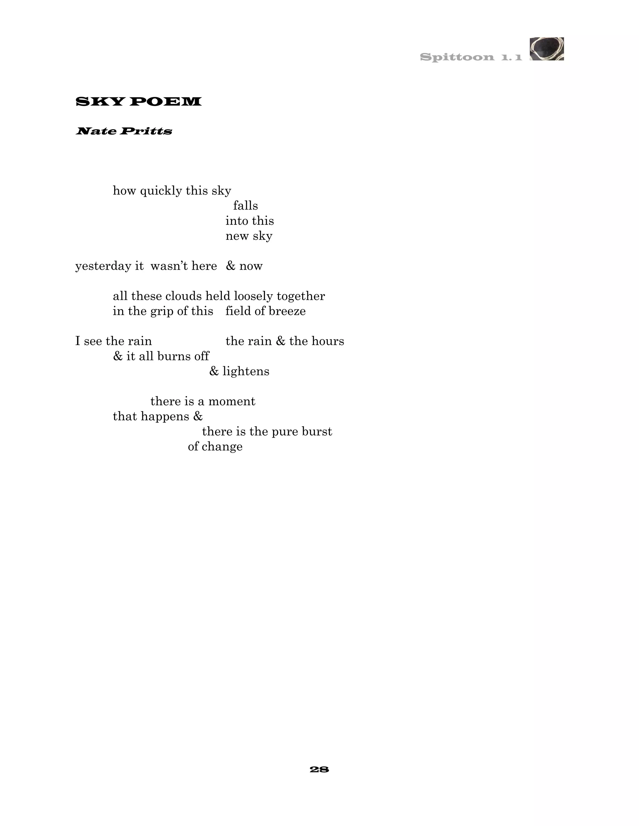 Spittoon 1. 1



SKY POEM

Nate Pritts




      how quickly this sky
                           falls
                          into this
                          new sky

yesterday it wasn’t here & now

      all these clouds held loosely together
      in the grip of this field of breeze

I see the rain              the rain & the hours
       & it all burns off
                         & lightens

            there is a moment
      that happens &
                      there is the pure burst
                   of change




                                         28
 