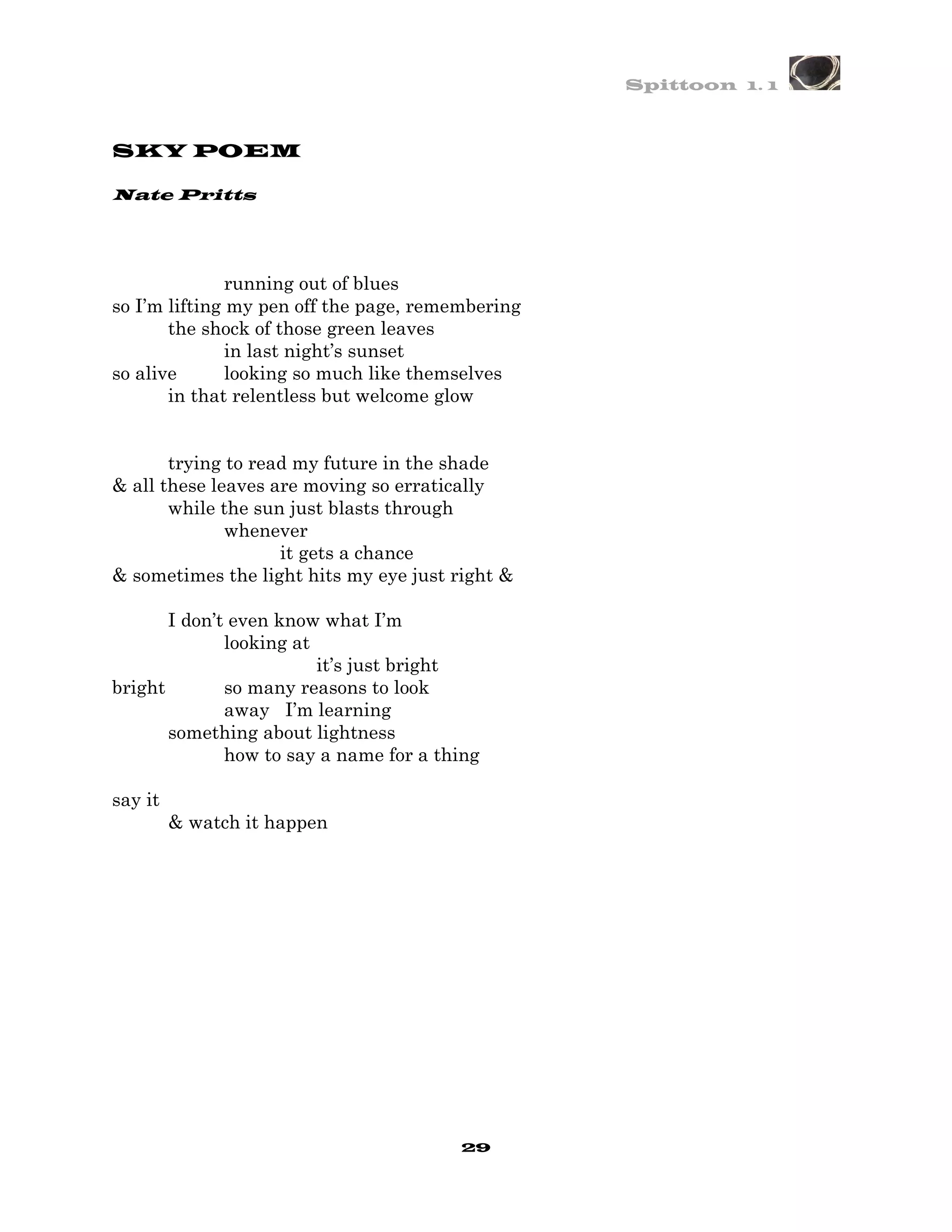 Spittoon 1. 1



SKY POEM

Nate Pritts




               running out of blues
so I’m lifting my pen off the page, remembering
       the shock of those green leaves
               in last night’s sunset
so alive       looking so much like themselves
       in that relentless but welcome glow


       trying to read my future in the shade
& all these leaves are moving so erratically
       while the sun just blasts through
              whenever
                    it gets a chance
& sometimes the light hits my eye just right &

       I don’t even know what I’m
              looking at
                         it’s just bright
bright        so many reasons to look
              away I’m learning
       something about lightness
              how to say a name for a thing

say it
         & watch it happen




                                        29
 