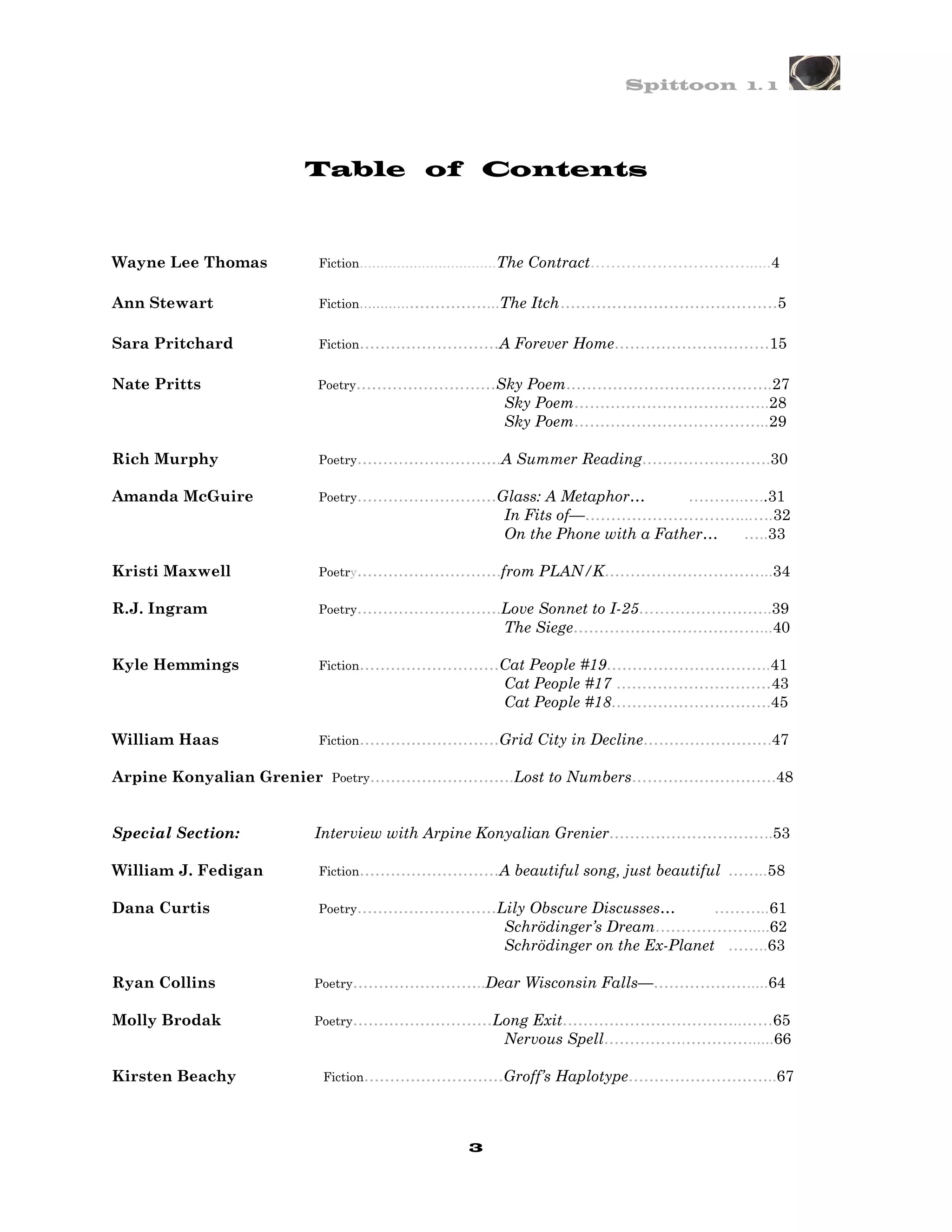 Spittoon 1. 1




                     Table of Contents



Wayne Lee Thomas     Fiction……………………………The    Contract…………………………......4

Ann Stewart          Fiction………………………...The   Itch ……………………………………5

Sara Pritchard       Fiction………………………A     Forever Home…………………………15

Nate Pritts          Poetry………………………Sky      Poem………………………………….27
                                          Sky Poem………………………………..28
                                          Sky Poem………………………………..29

Rich Murphy          Poetry……………………….A     Summer Reading…………………….30

Amanda McGuire       Poetry………………………Glass:      A Metaphor…       ………..…..31
                                          In Fits of—…………………………...….32
                                          On the Phone with a Father…  …..33

Kristi Maxwell       Poetry……………………….from      PLAN/K…………………………...34

R.J. Ingram          Poetry……………………….Love     Sonnet to I-25……………………..39
                                          The Siege………………………………...40

Kyle Hemmings        Fiction………………………Cat     People #19…………………………..41
                                          Cat People #17 …………………………43
                                          Cat People #18………………………….45

William Haas         Fiction………………………Grid     City in Decline…………………….47

Arpine Konyalian Grenier Poetry……………………….Lost to Numbers……………………….48


Special Section:     Interview with Arpine Konyalian Grenier…………………………..53

William J. Fedigan   Fiction………………………A     beautiful song, just beautiful ……..58

Dana Curtis          Poetry………………………Lily     Obscure Discusses…       ………..61
                                          Schrödinger’s Dream……………….....62
                                          Schrödinger on the Ex-Planet ……..63

Ryan Collins         Poetry……………………..Dear    Wisconsin Falls—……………….....64

Molly Brodak         Poetry………………………Long     Exit……………………………..……65
                                          Nervous Spell…………….…………......66

Kirsten Beachy       Fiction………………………Groff’s    Haplotype………………………..67



                                      3
 