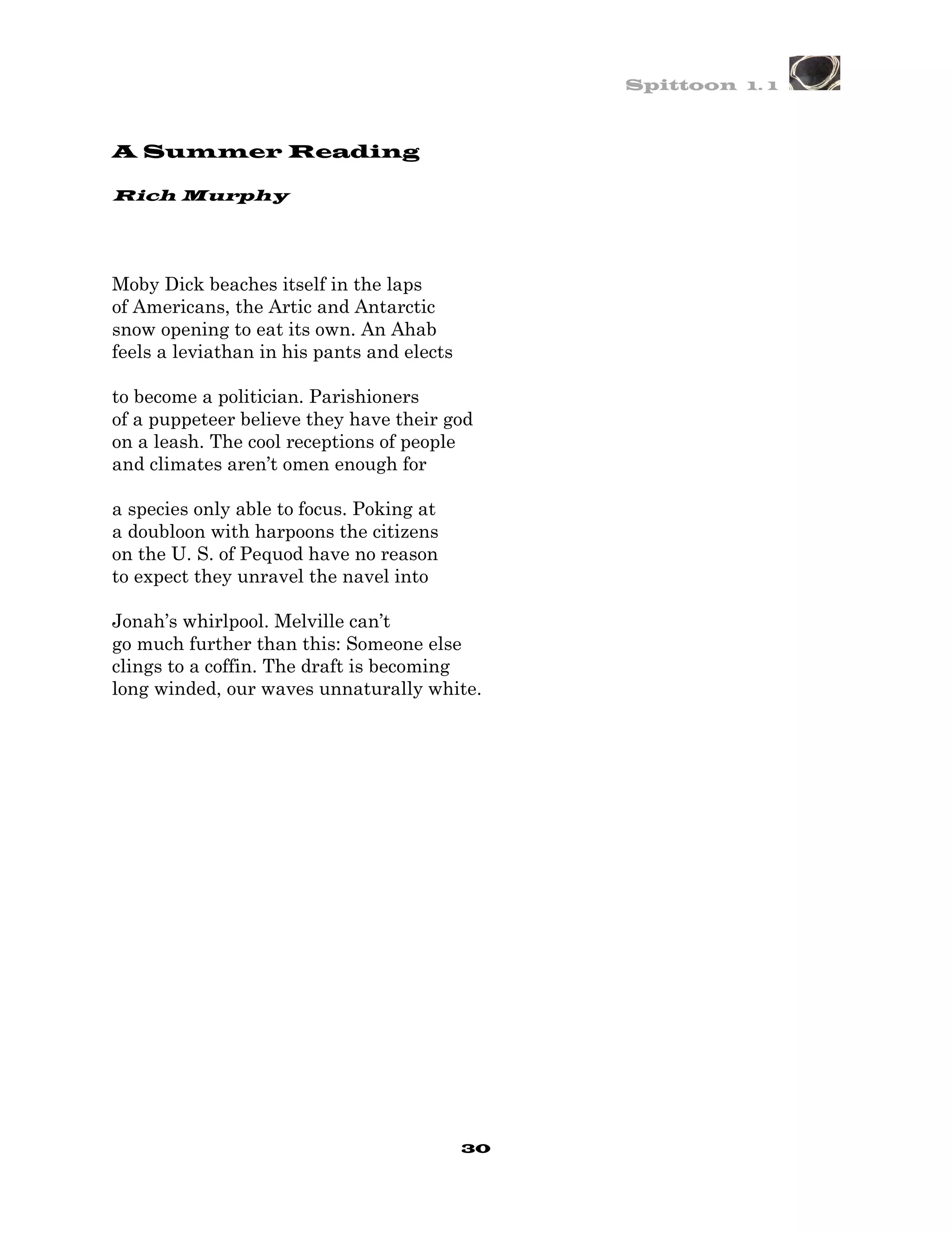 Spittoon 1. 1



A Summer Reading

Rich Murphy




Moby Dick beaches itself in the laps
of Americans, the Artic and Antarctic
snow opening to eat its own. An Ahab
feels a leviathan in his pants and elects

to become a politician. Parishioners
of a puppeteer believe they have their god
on a leash. The cool receptions of people
and climates aren’t omen enough for

a species only able to focus. Poking at
a doubloon with harpoons the citizens
on the U. S. of Pequod have no reason
to expect they unravel the navel into

Jonah’s whirlpool. Melville can’t
go much further than this: Someone else
clings to a coffin. The draft is becoming
long winded, our waves unnaturally white.




                                            30
 