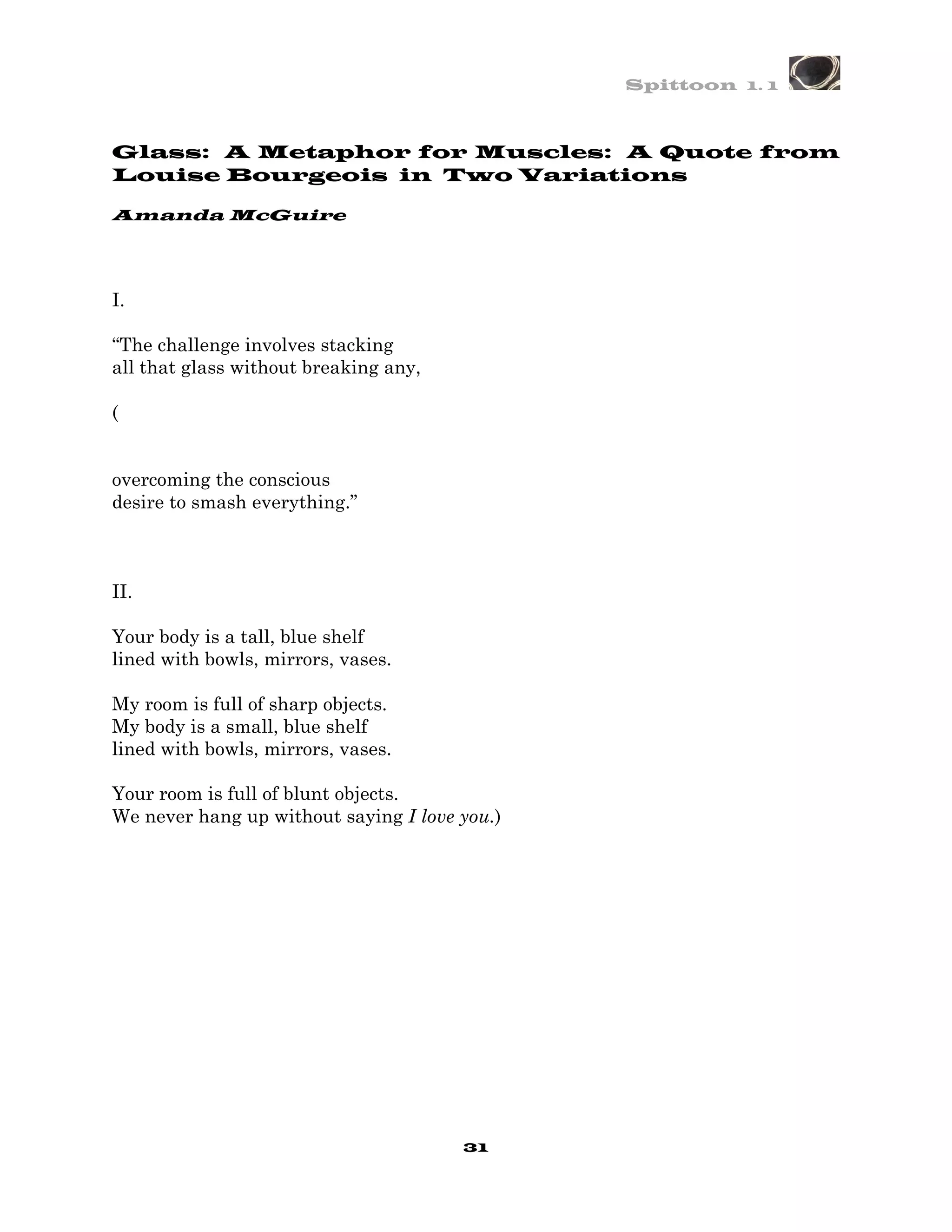 Spittoon 1. 1



Glass: A Metaphor for Muscles: A Quote from
Louise Bourgeois in Two Variations

Amanda McGuire




I.

“The challenge involves stacking
all that glass without breaking any,

(


overcoming the conscious
desire to smash everything.”



II.

Your body is a tall, blue shelf
lined with bowls, mirrors, vases.

My room is full of sharp objects.
My body is a small, blue shelf
lined with bowls, mirrors, vases.

Your room is full of blunt objects.
We never hang up without saying I love you.)




                                       31
 