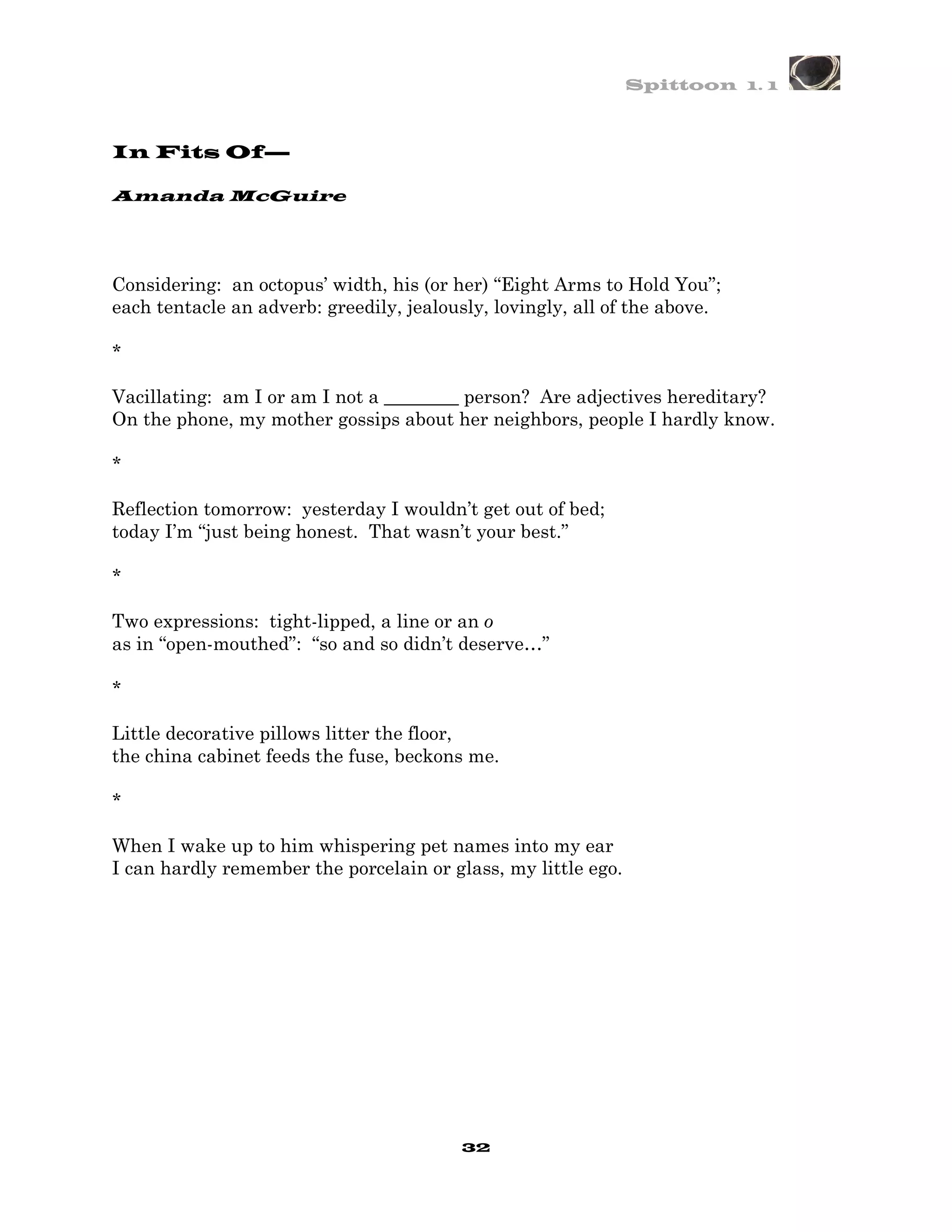 Spittoon 1. 1



In Fits Of—

Amanda McGuire




Considering: an octopus’ width, his (or her) “Eight Arms to Hold You”;
each tentacle an adverb: greedily, jealously, lovingly, all of the above.

*

Vacillating: am I or am I not a ________ person? Are adjectives hereditary?
On the phone, my mother gossips about her neighbors, people I hardly know.

*

Reflection tomorrow: yesterday I wouldn’t get out of bed;
today I’m “just being honest. That wasn’t your best.”

*

Two expressions: tight-lipped, a line or an o
as in “open-mouthed”: “so and so didn’t deserve…”

*

Little decorative pillows litter the floor,
the china cabinet feeds the fuse, beckons me.

*

When I wake up to him whispering pet names into my ear
I can hardly remember the porcelain or glass, my little ego.




                                         32
 