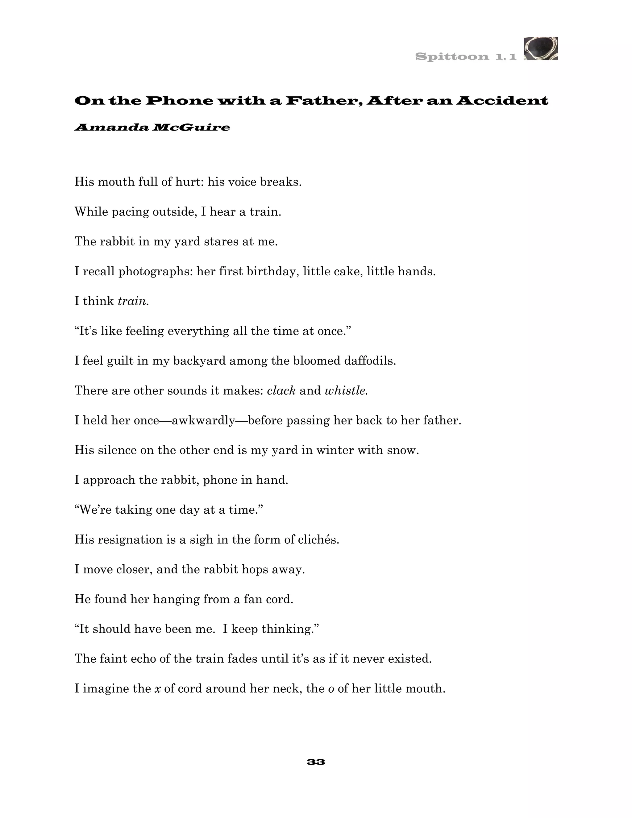 Spittoon 1. 1



On the Phone with a Father, After an Accident

Amanda McGuire




His mouth full of hurt: his voice breaks.

While pacing outside, I hear a train.

The rabbit in my yard stares at me.

I recall photographs: her first birthday, little cake, little hands.

I think train.

“It’s like feeling everything all the time at once.”

I feel guilt in my backyard among the bloomed daffodils.

There are other sounds it makes: clack and whistle.

I held her once—awkwardly—before passing her back to her father.

His silence on the other end is my yard in winter with snow.

I approach the rabbit, phone in hand.

“We’re taking one day at a time.”

His resignation is a sigh in the form of clichés.

I move closer, and the rabbit hops away.

He found her hanging from a fan cord.

“It should have been me. I keep thinking.”

The faint echo of the train fades until it’s as if it never existed.

I imagine the x of cord around her neck, the o of her little mouth.




                                            33
 