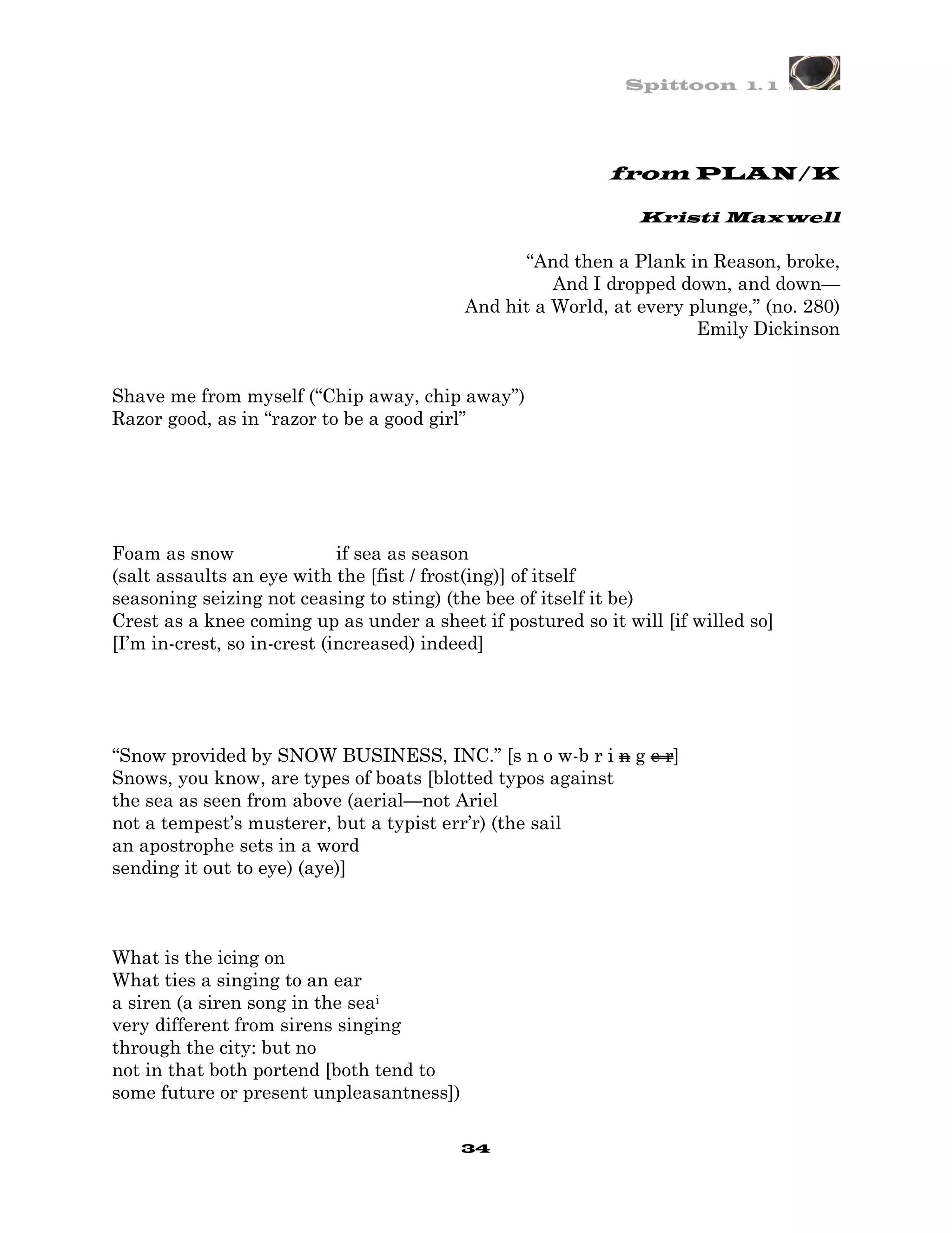Spittoon 1. 1




                                                            from PLAN/K

                                                               Kristi Maxwell

                                                “And then a Plank in Reason, broke,
                                                    And I dropped down, and down—
                                          And hit a World, at every plunge,” (no. 280)
                                                                     Emily Dickinson


Shave me from myself (“Chip away, chip away”)
Razor good, as in “razor to be a good girl”




Foam as snow                 if sea as season
(salt assaults an eye with the [fist / frost(ing)] of itself
seasoning seizing not ceasing to sting) (the bee of itself it be)
Crest as a knee coming up as under a sheet if postured so it will [if willed so]
[I’m in-crest, so in-crest (increased) indeed]




“Snow provided by SNOW BUSINESS, INC.” [s n o w-b r i n g e r]
Snows, you know, are types of boats [blotted typos against
the sea as seen from above (aerial—not Ariel
not a tempest’s musterer, but a typist err’r) (the sail
an apostrophe sets in a word
sending it out to eye) (aye)]



What is the icing on
What ties a singing to an ear
a siren (a siren song in the seai
very different from sirens singing
through the city: but no
not in that both portend [both tend to
some future or present unpleasantness])

                                          34
 