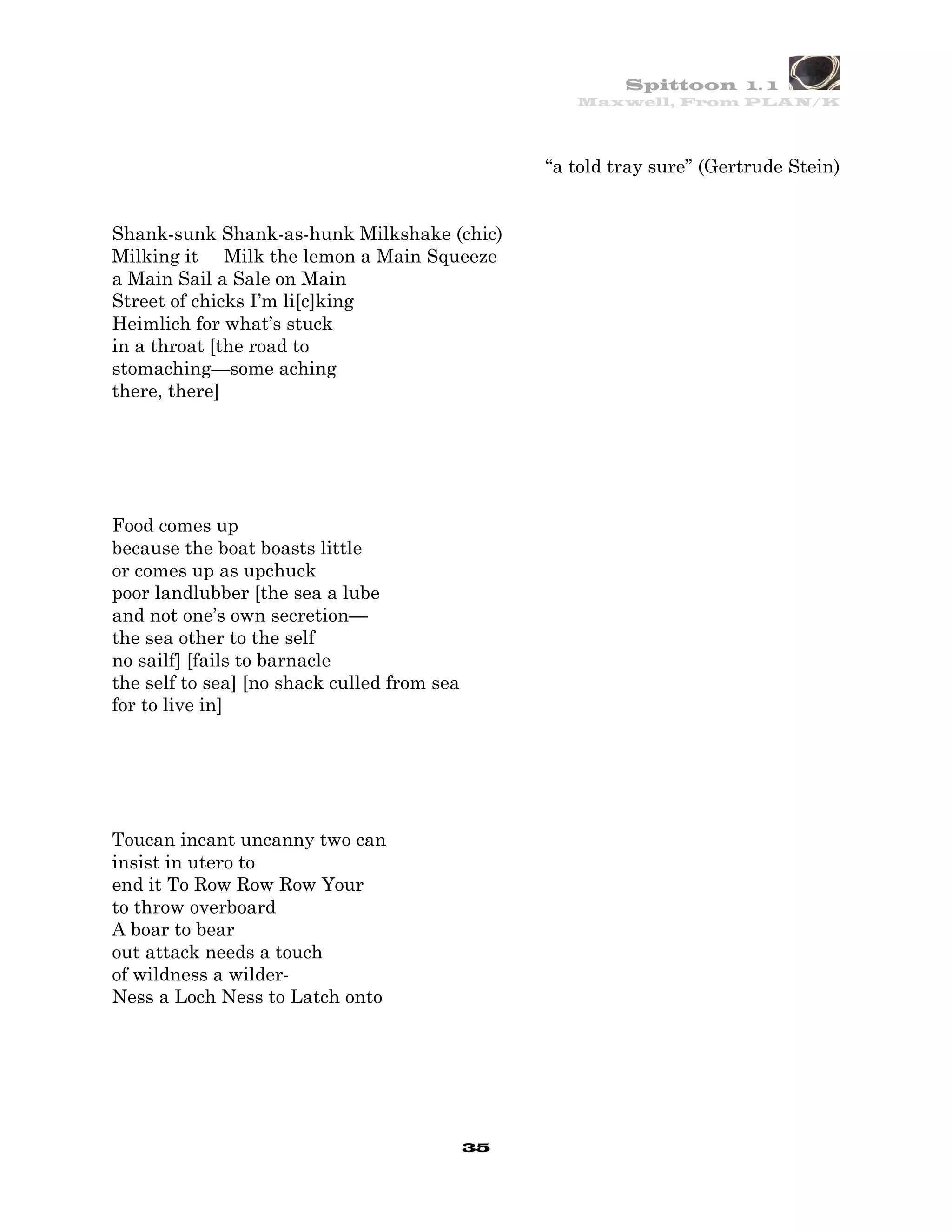 Spittoon 1. 1
                                                     Maxwell, From PLAN/K




                                                  “a told tray sure” (Gertrude Stein)


Shank-sunk Shank-as-hunk Milkshake (chic)
Milking it Milk the lemon a Main Squeeze
a Main Sail a Sale on Main
Street of chicks I’m li[c]king
Heimlich for what’s stuck
in a throat [the road to
stomaching—some aching
there, there]




Food comes up
because the boat boasts little
or comes up as upchuck
poor landlubber [the sea a lube
and not one’s own secretion—
the sea other to the self
no sailf] [fails to barnacle
the self to sea] [no shack culled from sea
for to live in]




Toucan incant uncanny two can
insist in utero to
end it To Row Row Row Your
to throw overboard
A boar to bear
out attack needs a touch
of wildness a wilder-
Ness a Loch Ness to Latch onto




                                             35
 