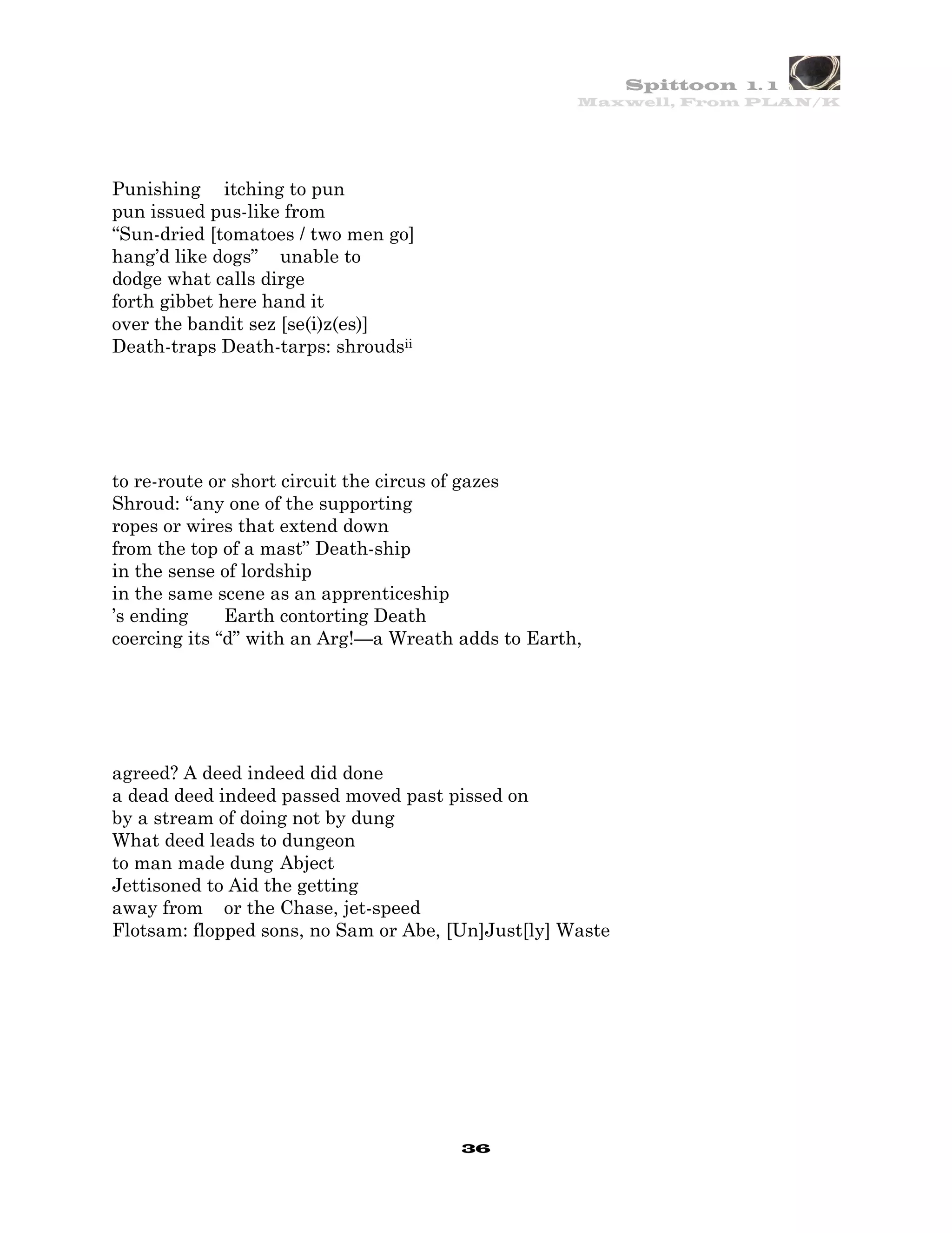 Spittoon 1. 1
                                                    Maxwell, From PLAN/K




Punishing itching to pun
pun issued pus-like from
“Sun-dried [tomatoes / two men go]
hang’d like dogs” unable to
dodge what calls dirge
forth gibbet here hand it
over the bandit sez [se(i)z(es)]
Death-traps Death-tarps: shroudsii




to re-route or short circuit the circus of gazes
Shroud: “any one of the supporting
ropes or wires that extend down
from the top of a mast” Death-ship
in the sense of lordship
in the same scene as an apprenticeship
’s ending     Earth contorting Death
coercing its “d” with an Arg!—a Wreath adds to Earth,




agreed? A deed indeed did done
a dead deed indeed passed moved past pissed on
by a stream of doing not by dung
What deed leads to dungeon
to man made dung Abject
Jettisoned to Aid the getting
away from or the Chase, jet-speed
Flotsam: flopped sons, no Sam or Abe, [Un]Just[ly] Waste




                                       36
 