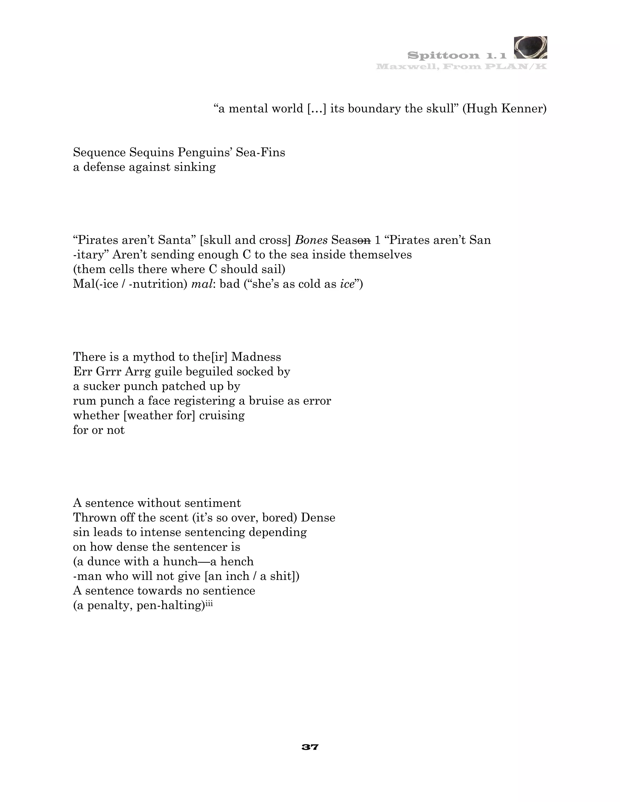 Spittoon 1. 1
                                                      Maxwell, From PLAN/K




                         “a mental world […] its boundary the skull” (Hugh Kenner)


Sequence Sequins Penguins’ Sea-Fins
a defense against sinking




“Pirates aren’t Santa” [skull and cross] Bones Season 1 “Pirates aren’t San
-itary” Aren’t sending enough C to the sea inside themselves
(them cells there where C should sail)
Mal(-ice / -nutrition) mal: bad (“she’s as cold as ice”)




There is a mythod to the[ir] Madness
Err Grrr Arrg guile beguiled socked by
a sucker punch patched up by
rum punch a face registering a bruise as error
whether [weather for] cruising
for or not




A sentence without sentiment
Thrown off the scent (it’s so over, bored) Dense
sin leads to intense sentencing depending
on how dense the sentencer is
(a dunce with a hunch—a hench
-man who will not give [an inch / a shit])
A sentence towards no sentience
(a penalty, pen-halting)iii




                                         37
 