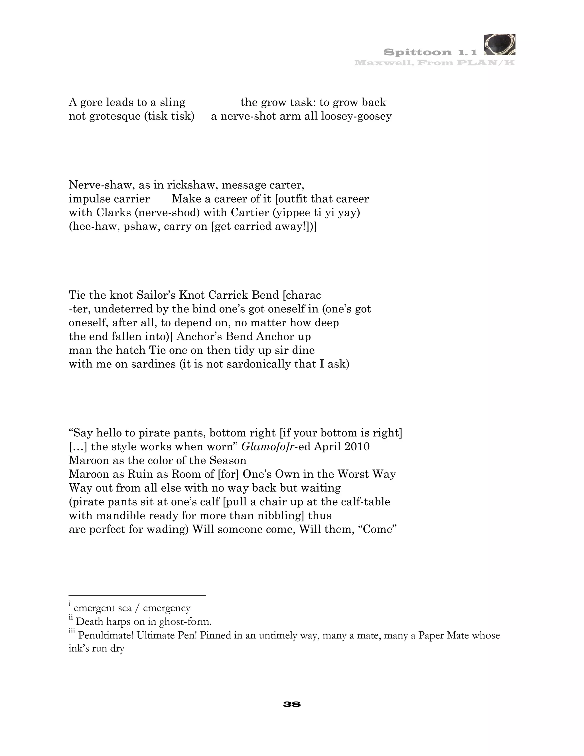 Spittoon 1. 1
                                                              Maxwell, From PLAN/K




A gore leads to a sling            the grow task: to grow back
not grotesque (tisk tisk)     a nerve-shot arm all loosey-goosey




Nerve-shaw, as in rickshaw, message carter,
impulse carrier    Make a career of it [outfit that career
with Clarks (nerve-shod) with Cartier (yippee ti yi yay)
(hee-haw, pshaw, carry on [get carried away!])]




Tie the knot Sailor’s Knot Carrick Bend [charac
-ter, undeterred by the bind one’s got oneself in (one’s got
oneself, after all, to depend on, no matter how deep
the end fallen into)] Anchor’s Bend Anchor up
man the hatch Tie one on then tidy up sir dine
with me on sardines (it is not sardonically that I ask)




“Say hello to pirate pants, bottom right [if your bottom is right]
[…] the style works when worn” Glamo[o]r-ed April 2010
Maroon as the color of the Season
Maroon as Ruin as Room of [for] One’s Own in the Worst Way
Way out from all else with no way back but waiting
(pirate pants sit at one’s calf [pull a chair up at the calf-table
with mandible ready for more than nibbling] thus
are perfect for wading) Will someone come, Will them, “Come”




i
  emergent sea / emergency
ii
    Death harps on in ghost-form.
iii
    Penultimate! Ultimate Pen! Pinned in an untimely way, many a mate, many a Paper Mate whose
ink’s run dry



                                              38
 