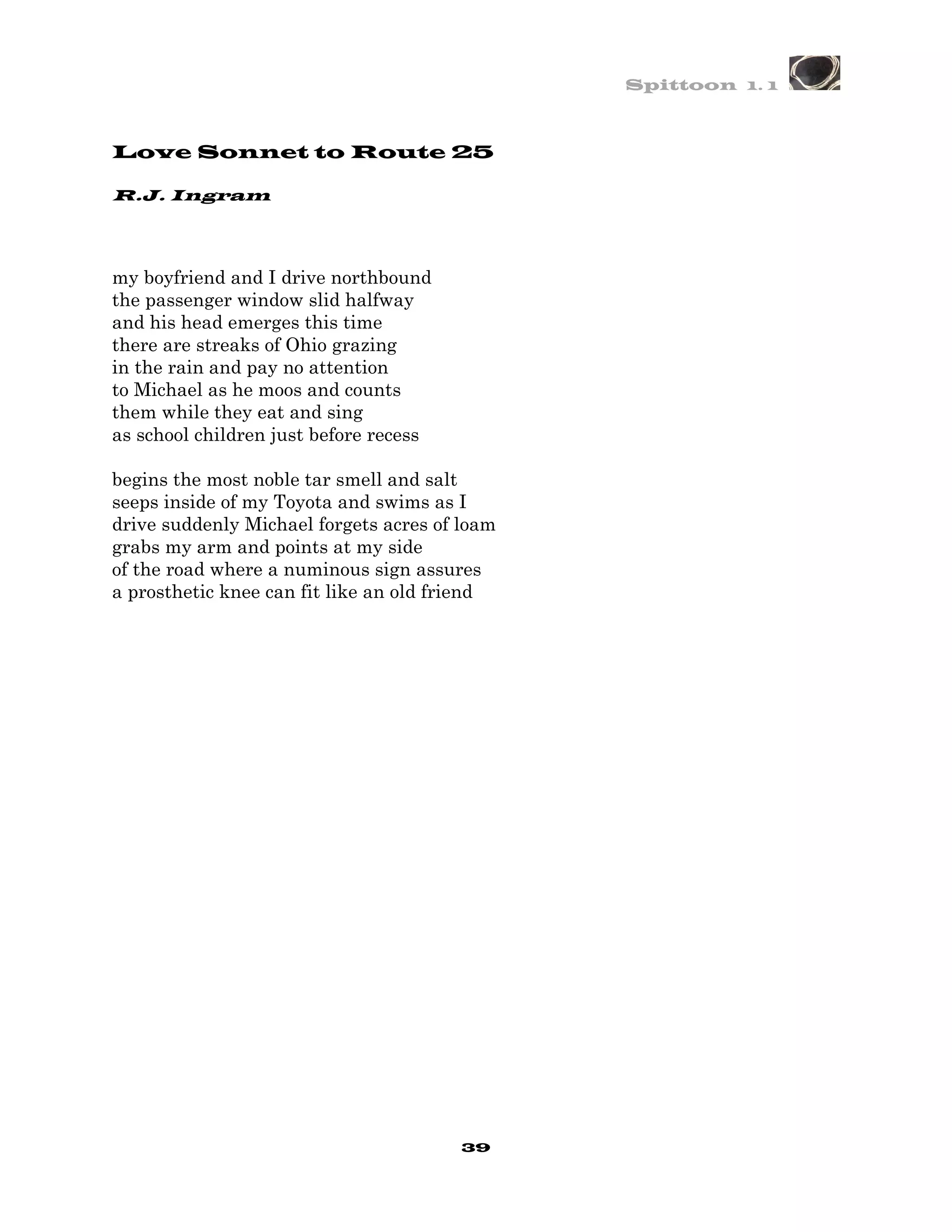 Spittoon 1. 1



Love Sonnet to Route 25

R.J. Ingram




my boyfriend and I drive northbound
the passenger window slid halfway
and his head emerges this time
there are streaks of Ohio grazing
in the rain and pay no attention
to Michael as he moos and counts
them while they eat and sing
as school children just before recess

begins the most noble tar smell and salt
seeps inside of my Toyota and swims as I
drive suddenly Michael forgets acres of loam
grabs my arm and points at my side
of the road where a numinous sign assures
a prosthetic knee can fit like an old friend




                                        39
 
