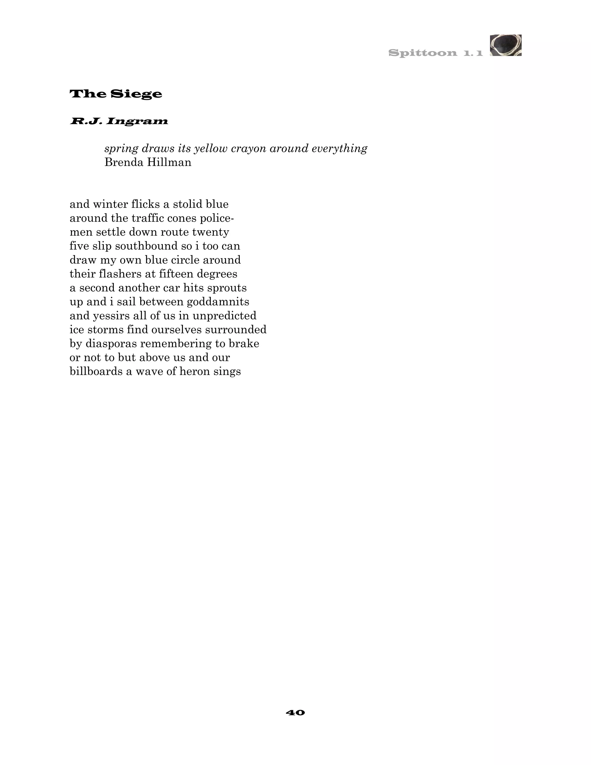 Spittoon 1. 1



The Siege

R.J. Ingram

      spring draws its yellow crayon around everything
      Brenda Hillman


and winter flicks a stolid blue
around the traffic cones police-
men settle down route twenty
five slip southbound so i too can
draw my own blue circle around
their flashers at fifteen degrees
a second another car hits sprouts
up and i sail between goddamnits
and yessirs all of us in unpredicted
ice storms find ourselves surrounded
by diasporas remembering to brake
or not to but above us and our
billboards a wave of heron sings




                                       40
 