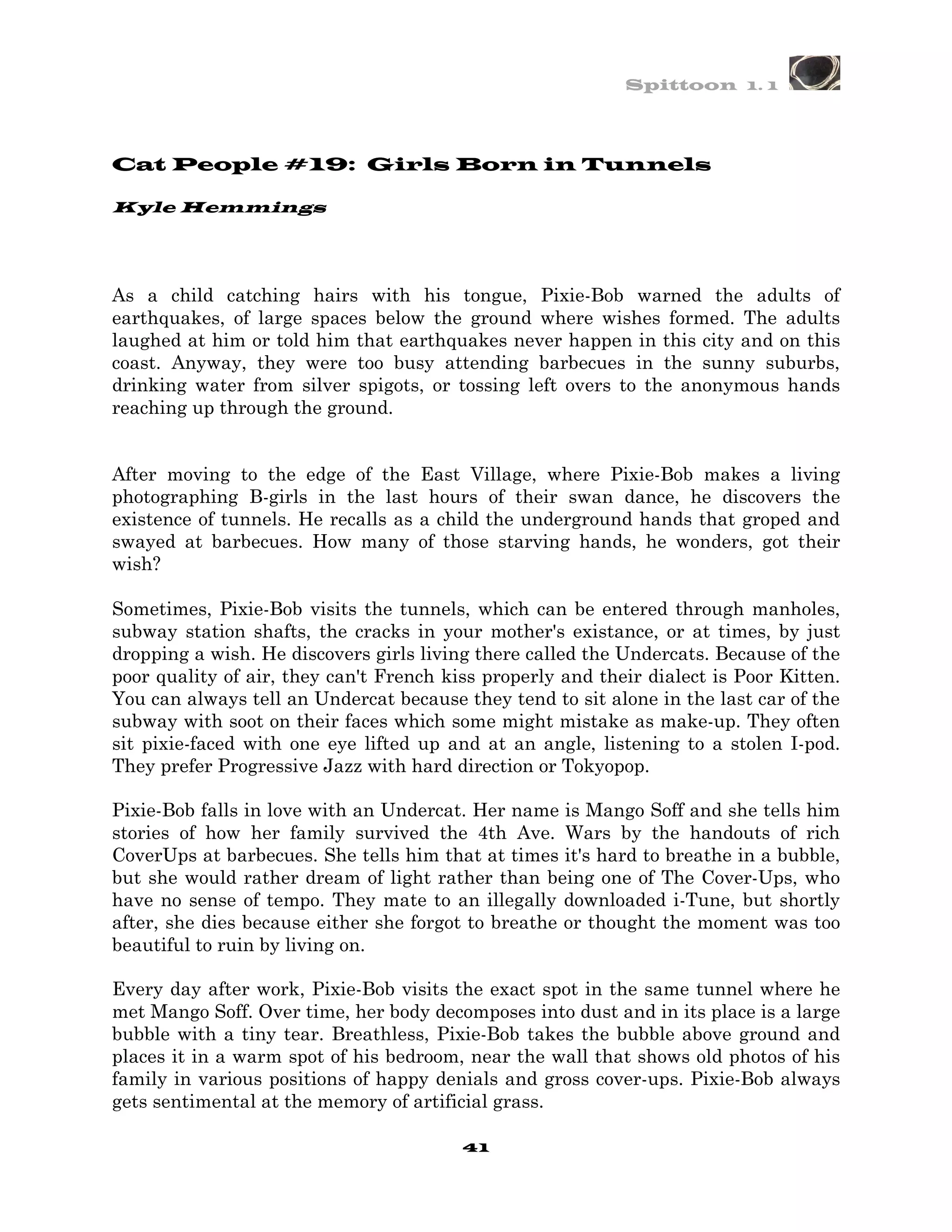 Spittoon 1. 1




Cat People #19: Girls Born in Tunnels

Kyle Hemmings




As a child catching hairs with his tongue, Pixie-Bob warned the adults of
earthquakes, of large spaces below the ground where wishes formed. The adults
laughed at him or told him that earthquakes never happen in this city and on this
coast. Anyway, they were too busy attending barbecues in the sunny suburbs,
drinking water from silver spigots, or tossing left overs to the anonymous hands
reaching up through the ground.


After moving to the edge of the East Village, where Pixie-Bob makes a living
photographing B-girls in the last hours of their swan dance, he discovers the
existence of tunnels. He recalls as a child the underground hands that groped and
swayed at barbecues. How many of those starving hands, he wonders, got their
wish?

Sometimes, Pixie-Bob visits the tunnels, which can be entered through manholes,
subway station shafts, the cracks in your mother's existance, or at times, by just
dropping a wish. He discovers girls living there called the Undercats. Because of the
poor quality of air, they can't French kiss properly and their dialect is Poor Kitten.
You can always tell an Undercat because they tend to sit alone in the last car of the
subway with soot on their faces which some might mistake as make-up. They often
sit pixie-faced with one eye lifted up and at an angle, listening to a stolen I-pod.
They prefer Progressive Jazz with hard direction or Tokyopop.

Pixie-Bob falls in love with an Undercat. Her name is Mango Soff and she tells him
stories of how her family survived the 4th Ave. Wars by the handouts of rich
CoverUps at barbecues. She tells him that at times it's hard to breathe in a bubble,
but she would rather dream of light rather than being one of The Cover-Ups, who
have no sense of tempo. They mate to an illegally downloaded i-Tune, but shortly
after, she dies because either she forgot to breathe or thought the moment was too
beautiful to ruin by living on.

Every day after work, Pixie-Bob visits the exact spot in the same tunnel where he
met Mango Soff. Over time, her body decomposes into dust and in its place is a large
bubble with a tiny tear. Breathless, Pixie-Bob takes the bubble above ground and
places it in a warm spot of his bedroom, near the wall that shows old photos of his
family in various positions of happy denials and gross cover-ups. Pixie-Bob always
gets sentimental at the memory of artificial grass.

                                         41
 