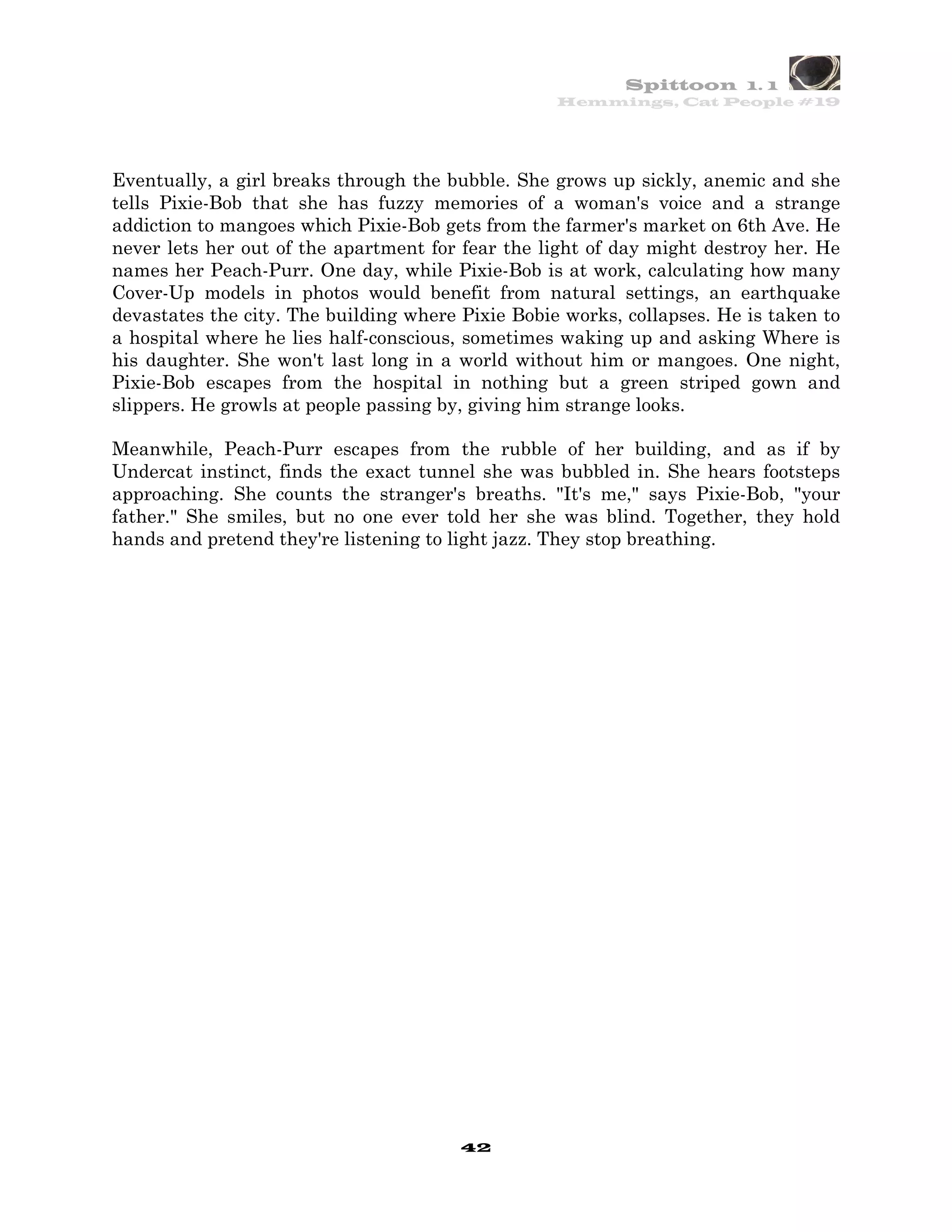 Spittoon 1. 1
                                                   Hemmings, Cat People #19




Eventually, a girl breaks through the bubble. She grows up sickly, anemic and she
tells Pixie-Bob that she has fuzzy memories of a woman's voice and a strange
addiction to mangoes which Pixie-Bob gets from the farmer's market on 6th Ave. He
never lets her out of the apartment for fear the light of day might destroy her. He
names her Peach-Purr. One day, while Pixie-Bob is at work, calculating how many
Cover-Up models in photos would benefit from natural settings, an earthquake
devastates the city. The building where Pixie Bobie works, collapses. He is taken to
a hospital where he lies half-conscious, sometimes waking up and asking Where is
his daughter. She won't last long in a world without him or mangoes. One night,
Pixie-Bob escapes from the hospital in nothing but a green striped gown and
slippers. He growls at people passing by, giving him strange looks.

Meanwhile, Peach-Purr escapes from the rubble of her building, and as if by
Undercat instinct, finds the exact tunnel she was bubbled in. She hears footsteps
approaching. She counts the stranger's breaths. "It's me," says Pixie-Bob, "your
father." She smiles, but no one ever told her she was blind. Together, they hold
hands and pretend they're listening to light jazz. They stop breathing.




                                        42
 