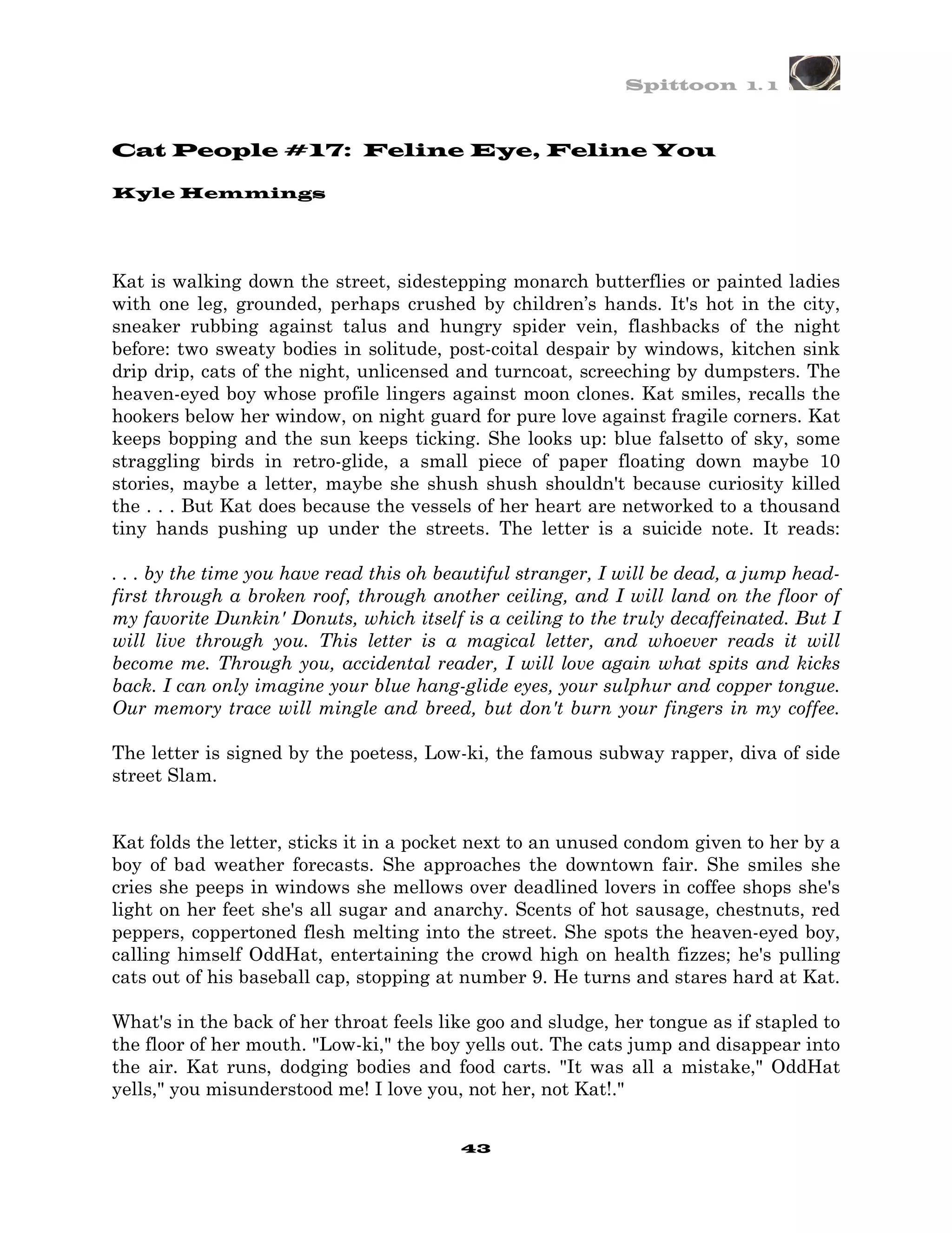 Spittoon 1. 1



Cat People #17: Feline Eye, Feline You

Kyle Hemmings




Kat is walking down the street, sidestepping monarch butterflies or painted ladies
with one leg, grounded, perhaps crushed by children’s hands. It's hot in the city,
sneaker rubbing against talus and hungry spider vein, flashbacks of the night
before: two sweaty bodies in solitude, post-coital despair by windows, kitchen sink
drip drip, cats of the night, unlicensed and turncoat, screeching by dumpsters. The
heaven-eyed boy whose profile lingers against moon clones. Kat smiles, recalls the
hookers below her window, on night guard for pure love against fragile corners. Kat
keeps bopping and the sun keeps ticking. She looks up: blue falsetto of sky, some
straggling birds in retro-glide, a small piece of paper floating down maybe 10
stories, maybe a letter, maybe she shush shush shouldn't because curiosity killed
the . . . But Kat does because the vessels of her heart are networked to a thousand
tiny hands pushing up under the streets. The letter is a suicide note. It reads:

. . . by the time you have read this oh beautiful stranger, I will be dead, a jump head-
first through a broken roof, through another ceiling, and I will land on the floor of
my favorite Dunkin' Donuts, which itself is a ceiling to the truly decaffeinated. But I
will live through you. This letter is a magical letter, and whoever reads it will
become me. Through you, accidental reader, I will love again what spits and kicks
back. I can only imagine your blue hang-glide eyes, your sulphur and copper tongue.
Our memory trace will mingle and breed, but don't burn your fingers in my coffee.

The letter is signed by the poetess, Low-ki, the famous subway rapper, diva of side
street Slam.


Kat folds the letter, sticks it in a pocket next to an unused condom given to her by a
boy of bad weather forecasts. She approaches the downtown fair. She smiles she
cries she peeps in windows she mellows over deadlined lovers in coffee shops she's
light on her feet she's all sugar and anarchy. Scents of hot sausage, chestnuts, red
peppers, coppertoned flesh melting into the street. She spots the heaven-eyed boy,
calling himself OddHat, entertaining the crowd high on health fizzes; he's pulling
cats out of his baseball cap, stopping at number 9. He turns and stares hard at Kat.

What's in the back of her throat feels like goo and sludge, her tongue as if stapled to
the floor of her mouth. "Low-ki," the boy yells out. The cats jump and disappear into
the air. Kat runs, dodging bodies and food carts. "It was all a mistake," OddHat
yells," you misunderstood me! I love you, not her, not Kat!."


                                          43
 