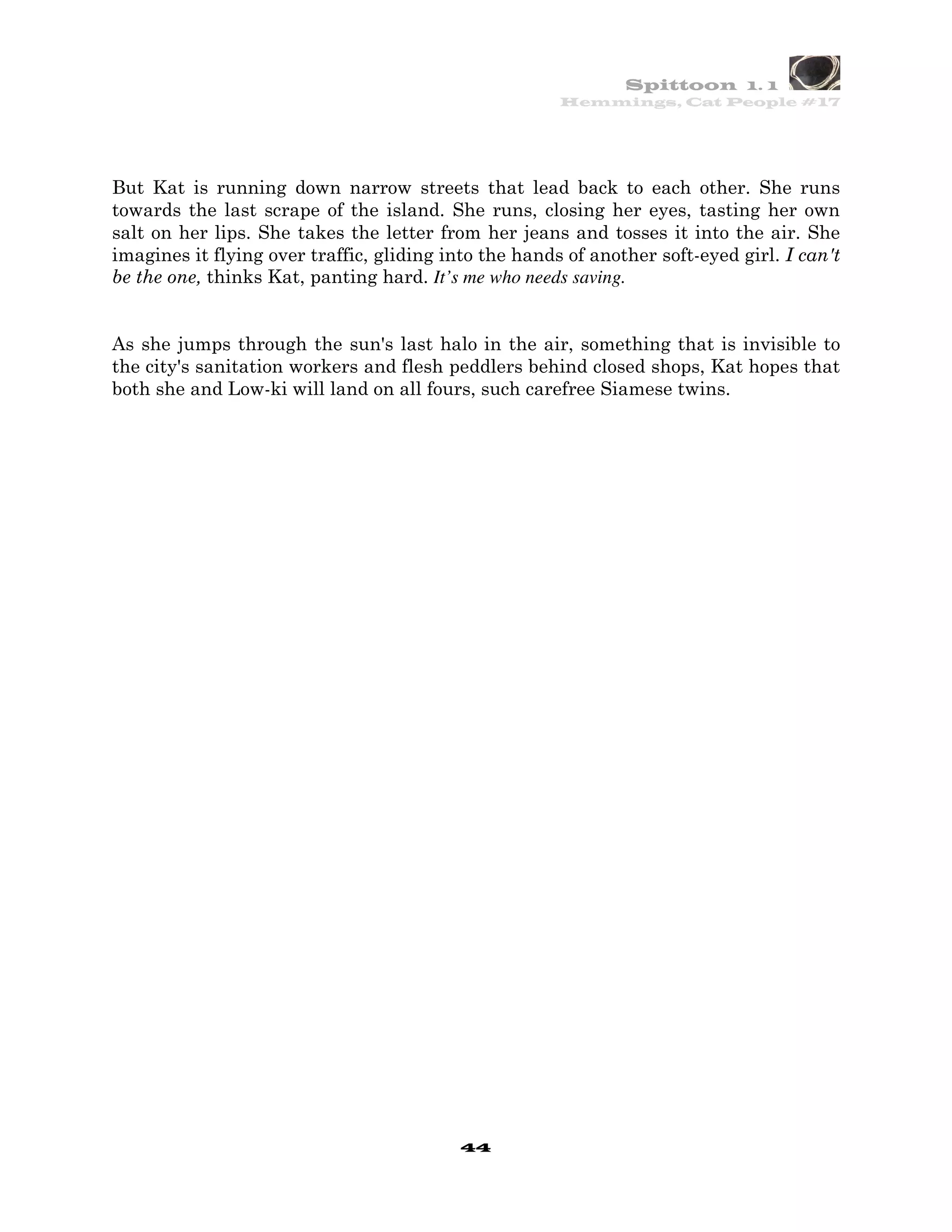 Spittoon 1. 1
                                                       Hemmings, Cat People #17




But Kat is running down narrow streets that lead back to each other. She runs
towards the last scrape of the island. She runs, closing her eyes, tasting her own
salt on her lips. She takes the letter from her jeans and tosses it into the air. She
imagines it flying over traffic, gliding into the hands of another soft-eyed girl. I can't
be the one, thinks Kat, panting hard. It’s me who needs saving.


As she jumps through the sun's last halo in the air, something that is invisible to
the city's sanitation workers and flesh peddlers behind closed shops, Kat hopes that
both she and Low-ki will land on all fours, such carefree Siamese twins.




                                           44
 