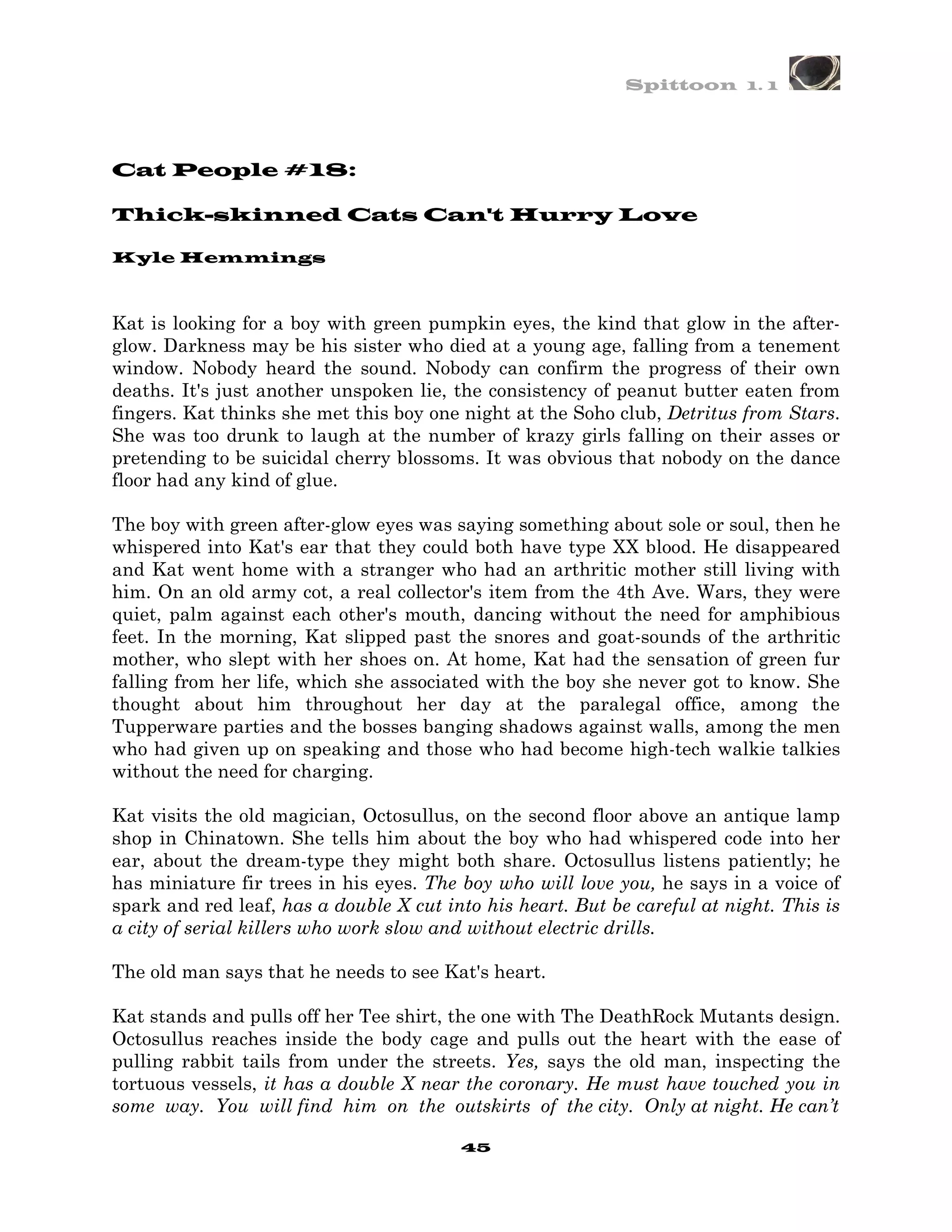 Spittoon 1. 1




Cat People #18:

Thick-skinned Cats Can't Hurry Love

Kyle Hemmings



Kat is looking for a boy with green pumpkin eyes, the kind that glow in the after-
glow. Darkness may be his sister who died at a young age, falling from a tenement
window. Nobody heard the sound. Nobody can confirm the progress of their own
deaths. It's just another unspoken lie, the consistency of peanut butter eaten from
fingers. Kat thinks she met this boy one night at the Soho club, Detritus from Stars.
She was too drunk to laugh at the number of krazy girls falling on their asses or
pretending to be suicidal cherry blossoms. It was obvious that nobody on the dance
floor had any kind of glue.

The boy with green after-glow eyes was saying something about sole or soul, then he
whispered into Kat's ear that they could both have type XX blood. He disappeared
and Kat went home with a stranger who had an arthritic mother still living with
him. On an old army cot, a real collector's item from the 4th Ave. Wars, they were
quiet, palm against each other's mouth, dancing without the need for amphibious
feet. In the morning, Kat slipped past the snores and goat-sounds of the arthritic
mother, who slept with her shoes on. At home, Kat had the sensation of green fur
falling from her life, which she associated with the boy she never got to know. She
thought about him throughout her day at the paralegal office, among the
Tupperware parties and the bosses banging shadows against walls, among the men
who had given up on speaking and those who had become high-tech walkie talkies
without the need for charging.

Kat visits the old magician, Octosullus, on the second floor above an antique lamp
shop in Chinatown. She tells him about the boy who had whispered code into her
ear, about the dream-type they might both share. Octosullus listens patiently; he
has miniature fir trees in his eyes. The boy who will love you, he says in a voice of
spark and red leaf, has a double X cut into his heart. But be careful at night. This is
a city of serial killers who work slow and without electric drills.

The old man says that he needs to see Kat's heart.

Kat stands and pulls off her Tee shirt, the one with The DeathRock Mutants design.
Octosullus reaches inside the body cage and pulls out the heart with the ease of
pulling rabbit tails from under the streets. Yes, says the old man, inspecting the
tortuous vessels, it has a double X near the coronary. He must have touched you in
some way. You will find him on the outskirts of the city. Only at night. He can’t

                                         45
 