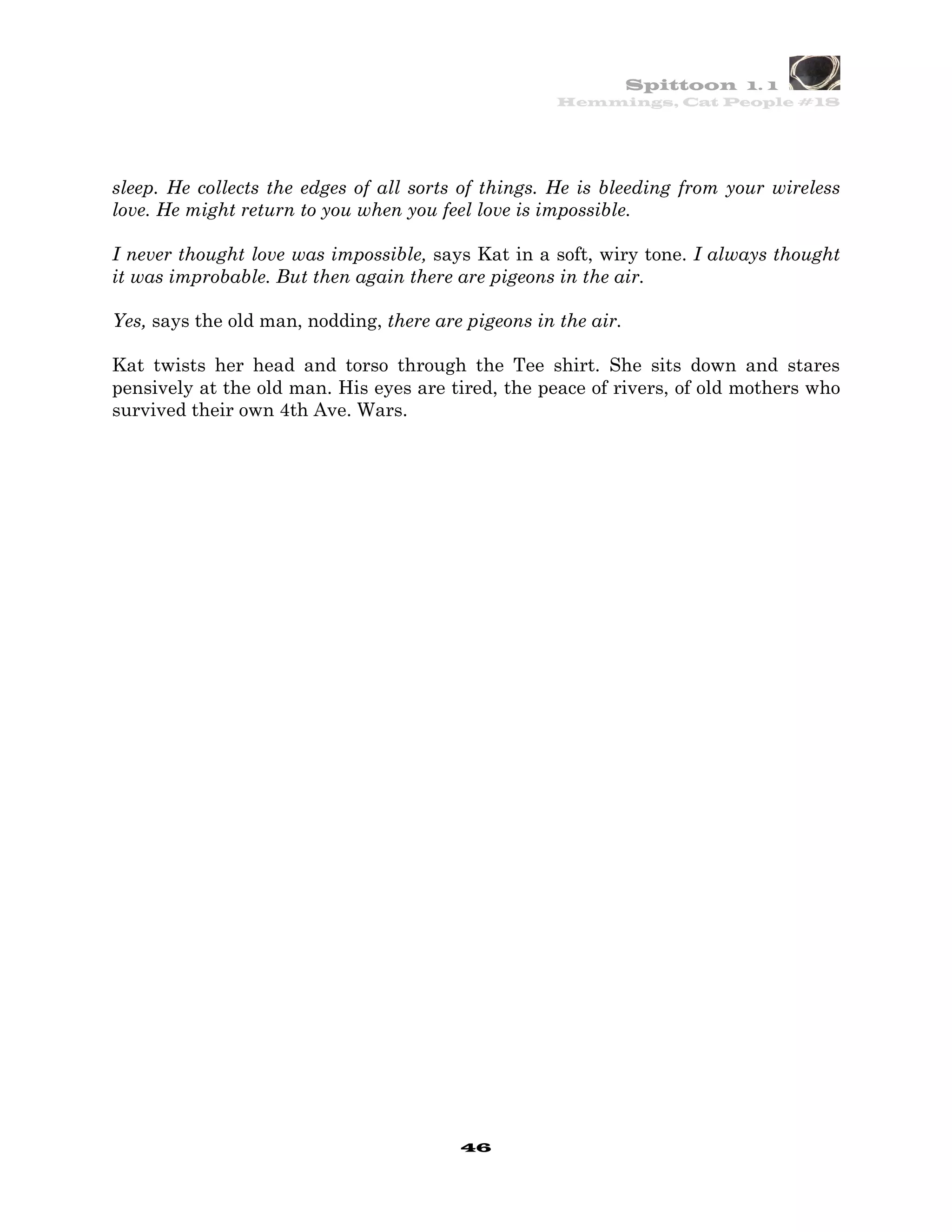 Spittoon 1. 1
                                                     Hemmings, Cat People #18




sleep. He collects the edges of all sorts of things. He is bleeding from your wireless
love. He might return to you when you feel love is impossible.

I never thought love was impossible, says Kat in a soft, wiry tone. I always thought
it was improbable. But then again there are pigeons in the air.

Yes, says the old man, nodding, there are pigeons in the air.

Kat twists her head and torso through the Tee shirt. She sits down and stares
pensively at the old man. His eyes are tired, the peace of rivers, of old mothers who
survived their own 4th Ave. Wars.




                                         46
 