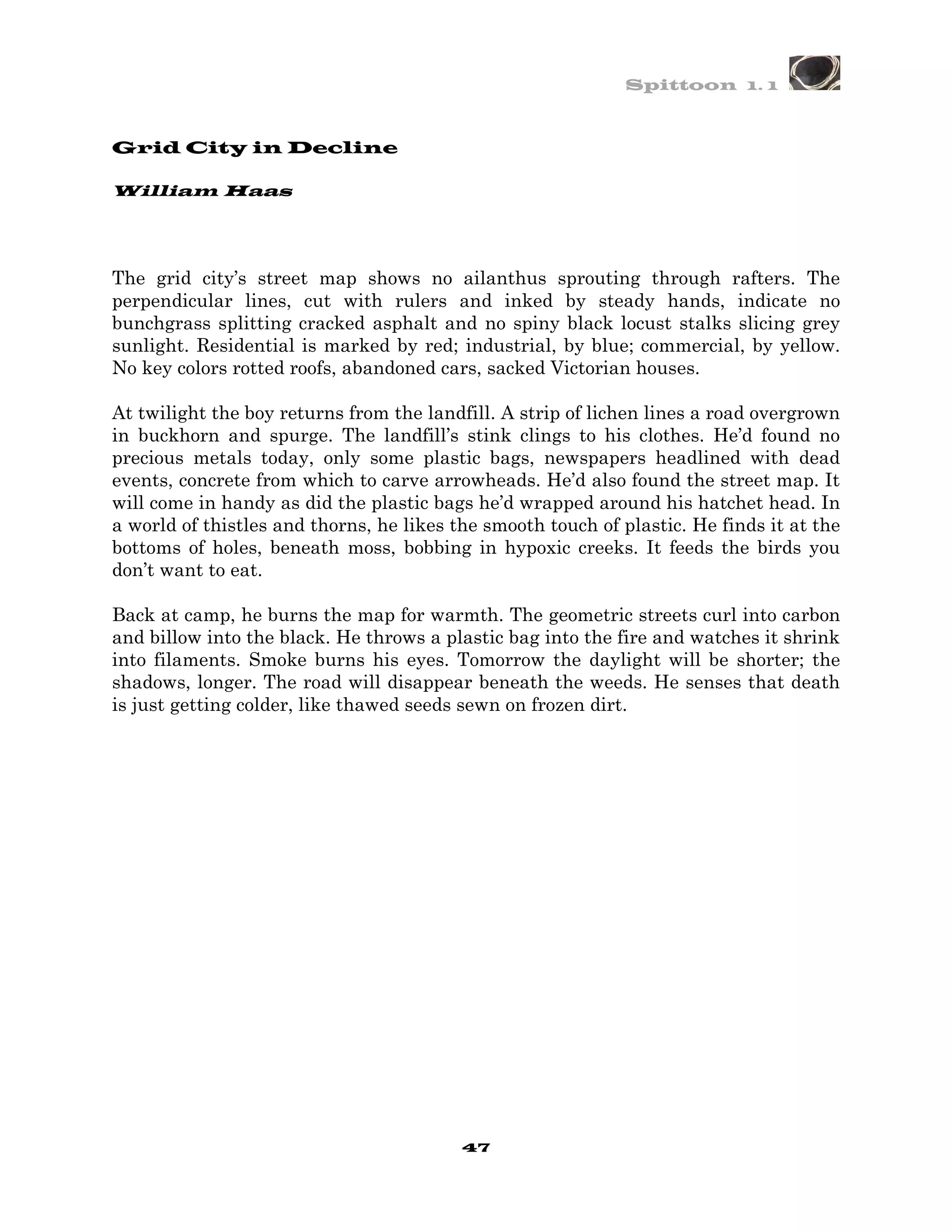 Spittoon 1. 1



Grid City in Decline

William Haas




The grid city’s street map shows no ailanthus sprouting through rafters. The
perpendicular lines, cut with rulers and inked by steady hands, indicate no
bunchgrass splitting cracked asphalt and no spiny black locust stalks slicing grey
sunlight. Residential is marked by red; industrial, by blue; commercial, by yellow.
No key colors rotted roofs, abandoned cars, sacked Victorian houses.

At twilight the boy returns from the landfill. A strip of lichen lines a road overgrown
in buckhorn and spurge. The landfill’s stink clings to his clothes. He’d found no
precious metals today, only some plastic bags, newspapers headlined with dead
events, concrete from which to carve arrowheads. He’d also found the street map. It
will come in handy as did the plastic bags he’d wrapped around his hatchet head. In
a world of thistles and thorns, he likes the smooth touch of plastic. He finds it at the
bottoms of holes, beneath moss, bobbing in hypoxic creeks. It feeds the birds you
don’t want to eat.

Back at camp, he burns the map for warmth. The geometric streets curl into carbon
and billow into the black. He throws a plastic bag into the fire and watches it shrink
into filaments. Smoke burns his eyes. Tomorrow the daylight will be shorter; the
shadows, longer. The road will disappear beneath the weeds. He senses that death
is just getting colder, like thawed seeds sewn on frozen dirt.




                                          47
 
