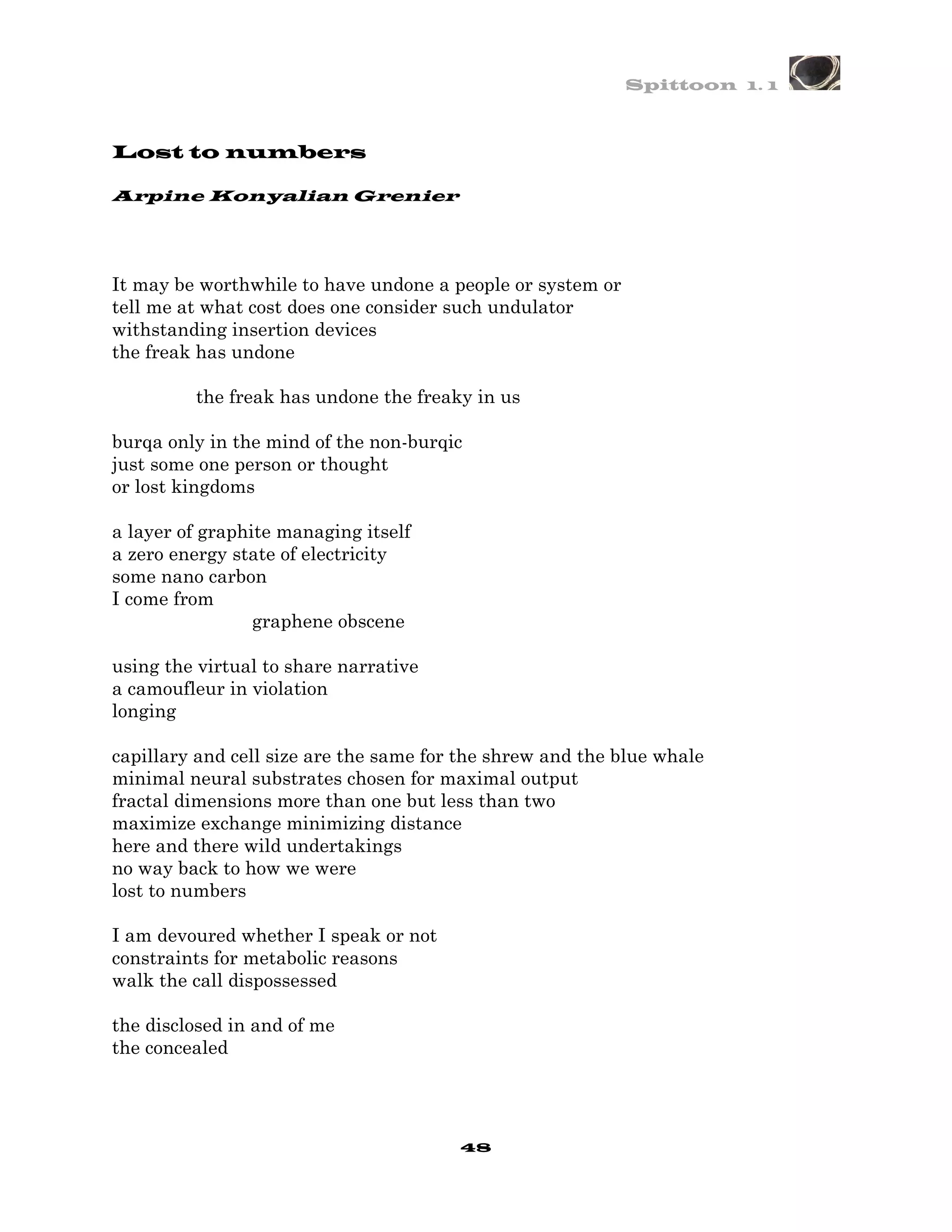 Spittoon 1. 1



Lost to numbers

Arpine Konyalian Grenier




It may be worthwhile to have undone a people or system or
tell me at what cost does one consider such undulator
withstanding insertion devices
the freak has undone

         the freak has undone the freaky in us

burqa only in the mind of the non-burqic
just some one person or thought
or lost kingdoms

a layer of graphite managing itself
a zero energy state of electricity
some nano carbon
I come from
                 graphene obscene

using the virtual to share narrative
a camoufleur in violation
longing

capillary and cell size are the same for the shrew and the blue whale
minimal neural substrates chosen for maximal output
fractal dimensions more than one but less than two
maximize exchange minimizing distance
here and there wild undertakings
no way back to how we were
lost to numbers

I am devoured whether I speak or not
constraints for metabolic reasons
walk the call dispossessed

the disclosed in and of me
the concealed




                                        48
 