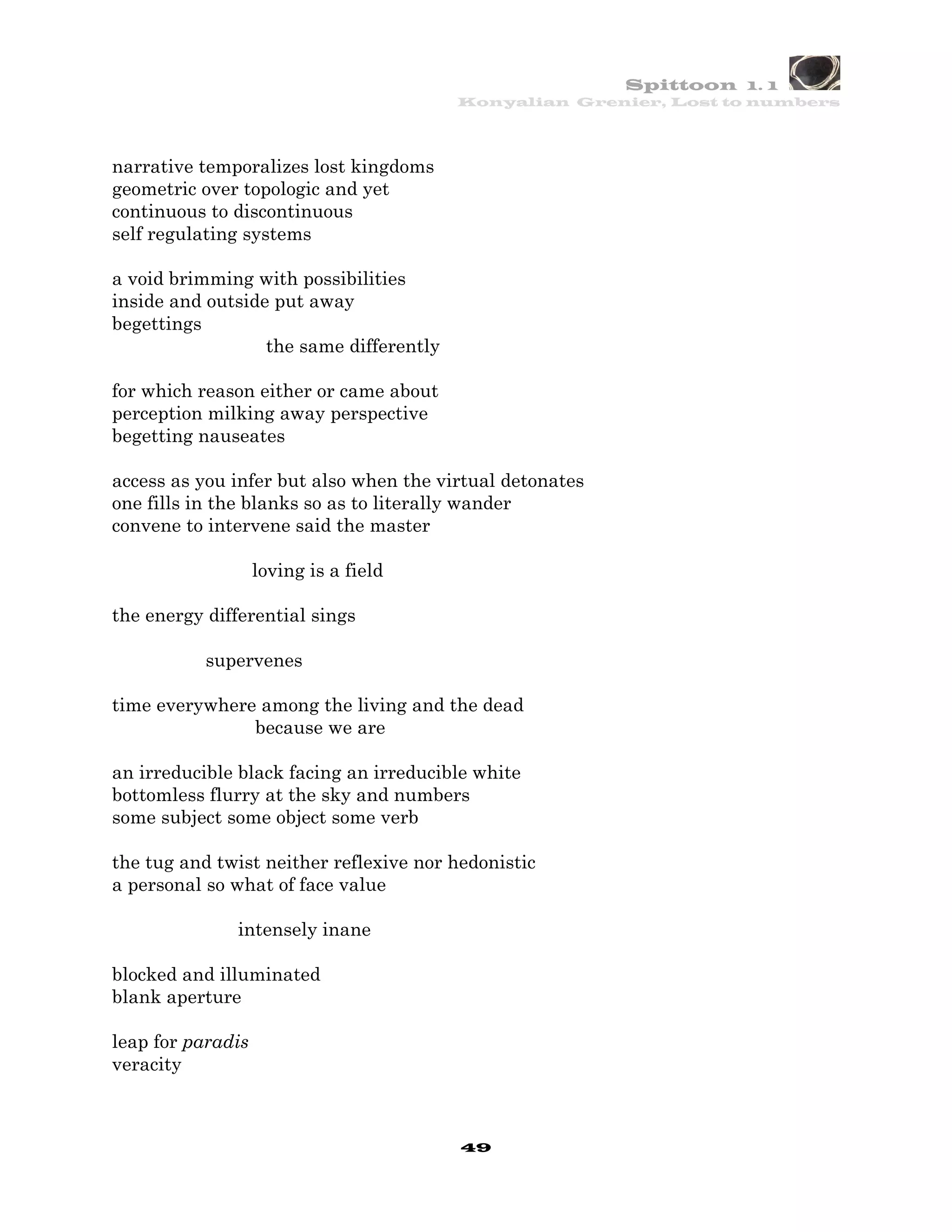Spittoon 1. 1
                                         Konyalian Grenier, Lost to numbers




narrative temporalizes lost kingdoms
geometric over topologic and yet
continuous to discontinuous
self regulating systems

a void brimming with possibilities
inside and outside put away
begettings
                  the same differently

for which reason either or came about
perception milking away perspective
begetting nauseates

access as you infer but also when the virtual detonates
one fills in the blanks so as to literally wander
convene to intervene said the master

                   loving is a field

the energy differential sings

           supervenes

time everywhere among the living and the dead
               because we are

an irreducible black facing an irreducible white
bottomless flurry at the sky and numbers
some subject some object some verb

the tug and twist neither reflexive nor hedonistic
a personal so what of face value

              intensely inane

blocked and illuminated
blank aperture

leap for paradis
veracity



                                         49
 