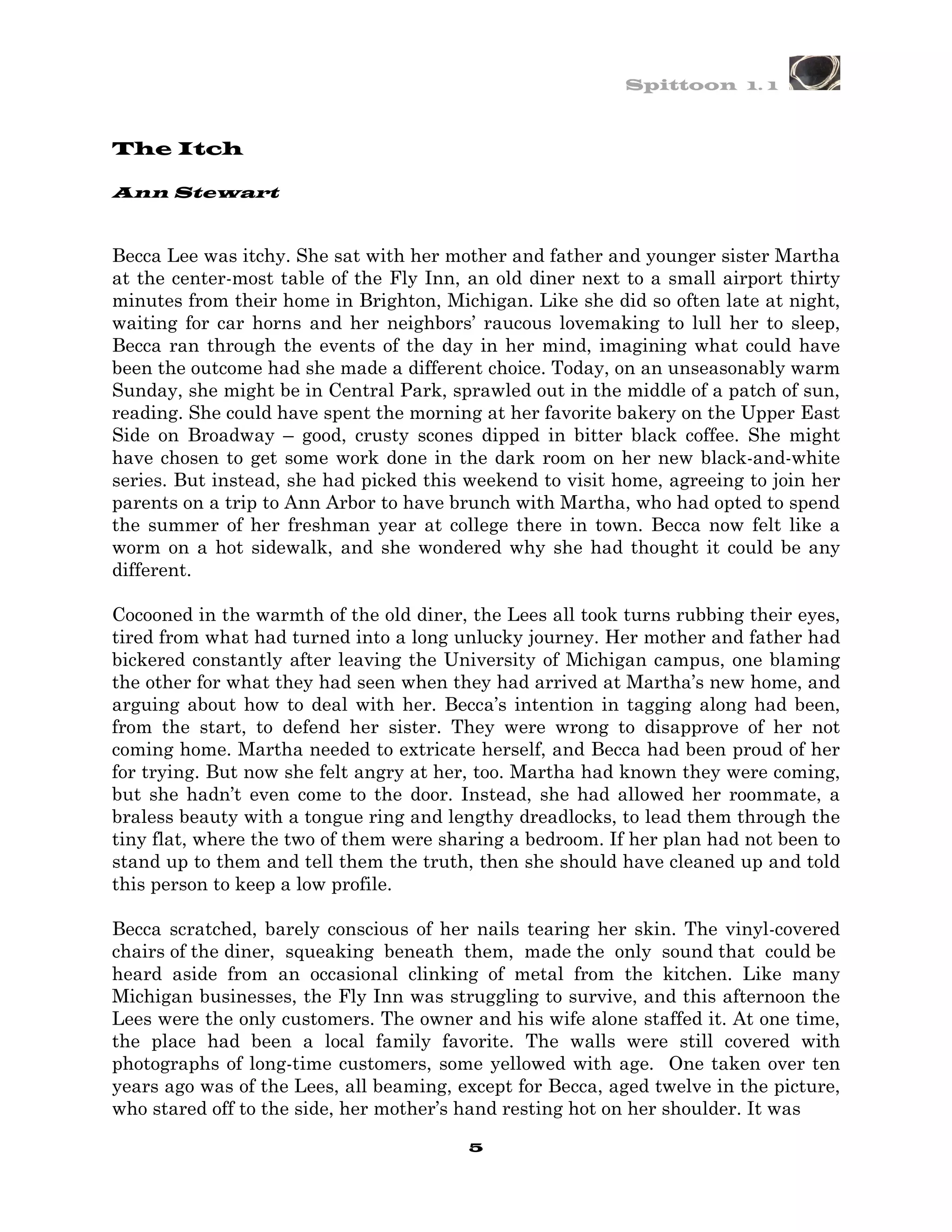 Spittoon 1. 1



The Itch

Ann Stewart


Becca Lee was itchy. She sat with her mother and father and younger sister Martha
at the center-most table of the Fly Inn, an old diner next to a small airport thirty
minutes from their home in Brighton, Michigan. Like she did so often late at night,
waiting for car horns and her neighbors’ raucous lovemaking to lull her to sleep,
Becca ran through the events of the day in her mind, imagining what could have
been the outcome had she made a different choice. Today, on an unseasonably warm
Sunday, she might be in Central Park, sprawled out in the middle of a patch of sun,
reading. She could have spent the morning at her favorite bakery on the Upper East
Side on Broadway – good, crusty scones dipped in bitter black coffee. She might
have chosen to get some work done in the dark room on her new black-and-white
series. But instead, she had picked this weekend to visit home, agreeing to join her
parents on a trip to Ann Arbor to have brunch with Martha, who had opted to spend
the summer of her freshman year at college there in town. Becca now felt like a
worm on a hot sidewalk, and she wondered why she had thought it could be any
different.

Cocooned in the warmth of the old diner, the Lees all took turns rubbing their eyes,
tired from what had turned into a long unlucky journey. Her mother and father had
bickered constantly after leaving the University of Michigan campus, one blaming
the other for what they had seen when they had arrived at Martha’s new home, and
arguing about how to deal with her. Becca’s intention in tagging along had been,
from the start, to defend her sister. They were wrong to disapprove of her not
coming home. Martha needed to extricate herself, and Becca had been proud of her
for trying. But now she felt angry at her, too. Martha had known they were coming,
but she hadn’t even come to the door. Instead, she had allowed her roommate, a
braless beauty with a tongue ring and lengthy dreadlocks, to lead them through the
tiny flat, where the two of them were sharing a bedroom. If her plan had not been to
stand up to them and tell them the truth, then she should have cleaned up and told
this person to keep a low profile.

Becca scratched, barely conscious of her nails tearing her skin. The vinyl-covered
chairs of the diner, squeaking beneath them, made the only sound that could be
heard aside from an occasional clinking of metal from the kitchen. Like many
Michigan businesses, the Fly Inn was struggling to survive, and this afternoon the
Lees were the only customers. The owner and his wife alone staffed it. At one time,
the place had been a local family favorite. The walls were still covered with
photographs of long-time customers, some yellowed with age. One taken over ten
years ago was of the Lees, all beaming, except for Becca, aged twelve in the picture,
who stared off to the side, her mother’s hand resting hot on her shoulder. It was
                                         5
 