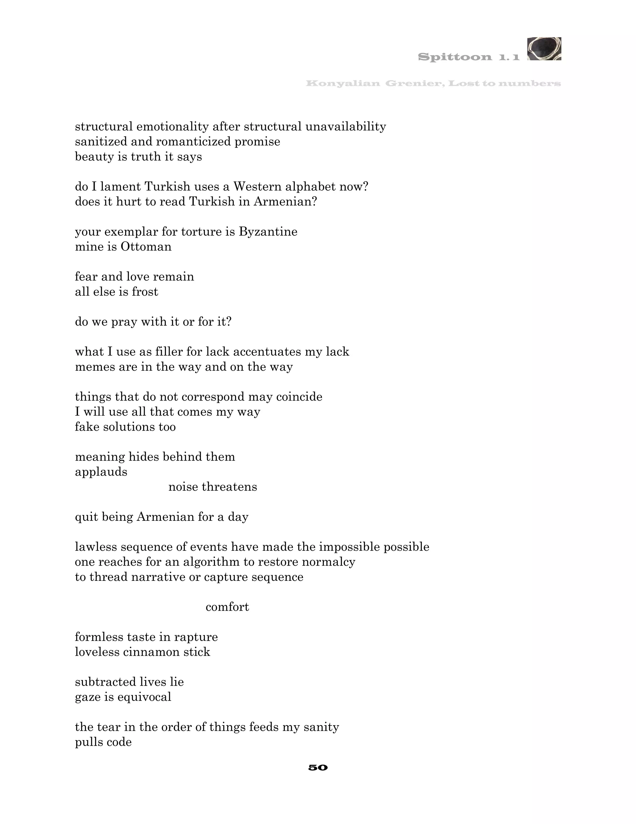 Spittoon 1. 1

                                         Konyalian Grenier, Lost to numbers




structural emotionality after structural unavailability
sanitized and romanticized promise
beauty is truth it says

do I lament Turkish uses a Western alphabet now?
does it hurt to read Turkish in Armenian?

your exemplar for torture is Byzantine
mine is Ottoman

fear and love remain
all else is frost

do we pray with it or for it?

what I use as filler for lack accentuates my lack
memes are in the way and on the way

things that do not correspond may coincide
I will use all that comes my way
fake solutions too

meaning hides behind them
applauds
               noise threatens

quit being Armenian for a day

lawless sequence of events have made the impossible possible
one reaches for an algorithm to restore normalcy
to thread narrative or capture sequence

                        comfort

formless taste in rapture
loveless cinnamon stick

subtracted lives lie
gaze is equivocal

the tear in the order of things feeds my sanity
pulls code
                                         50
 