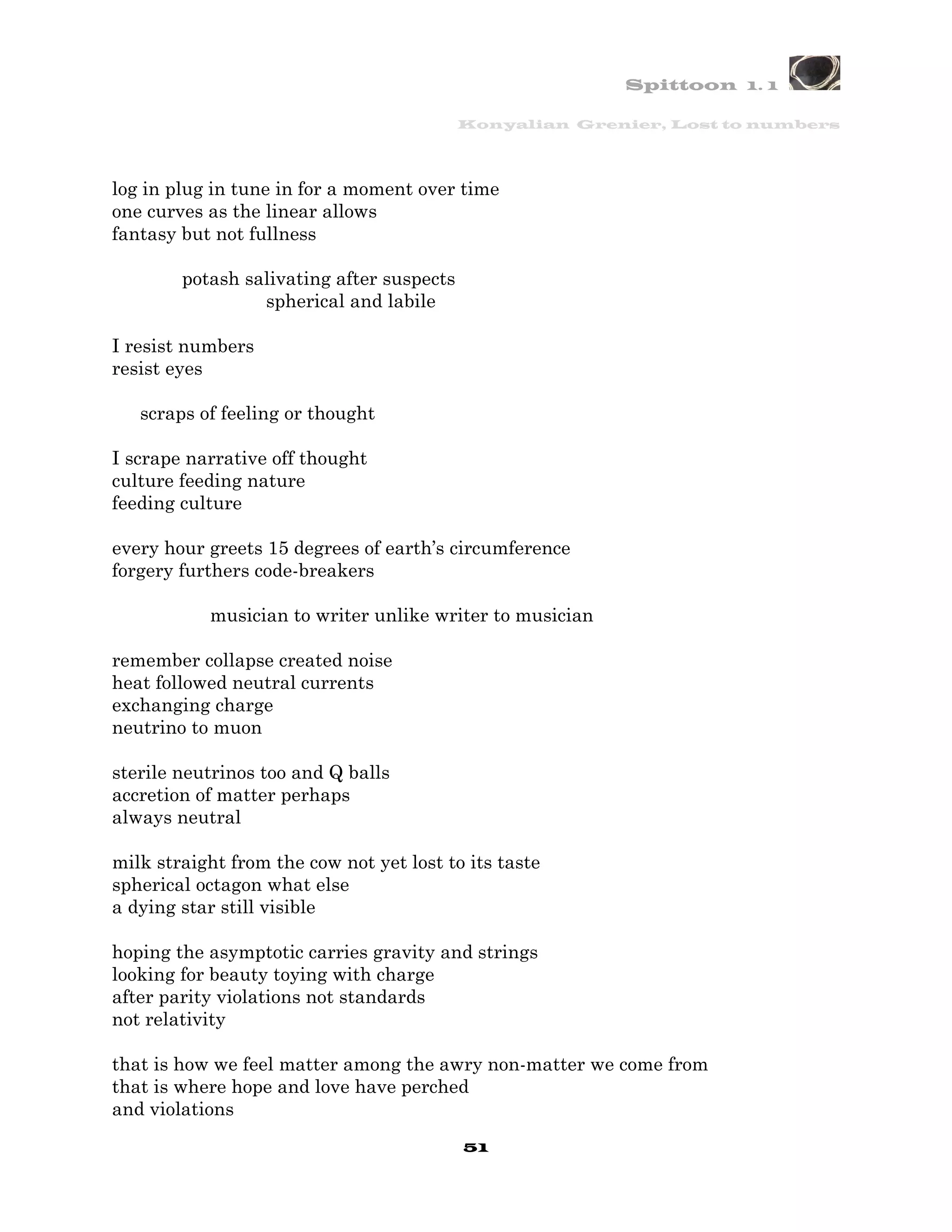 Spittoon 1. 1

                                           Konyalian Grenier, Lost to numbers




log in plug in tune in for a moment over time
one curves as the linear allows
fantasy but not fullness

        potash salivating after suspects
                 spherical and labile

I resist numbers
resist eyes

   scraps of feeling or thought

I scrape narrative off thought
culture feeding nature
feeding culture

every hour greets 15 degrees of earth’s circumference
forgery furthers code-breakers

           musician to writer unlike writer to musician

remember collapse created noise
heat followed neutral currents
exchanging charge
neutrino to muon

sterile neutrinos too and Q balls
accretion of matter perhaps
always neutral

milk straight from the cow not yet lost to its taste
spherical octagon what else
a dying star still visible

hoping the asymptotic carries gravity and strings
looking for beauty toying with charge
after parity violations not standards
not relativity

that is how we feel matter among the awry non-matter we come from
that is where hope and love have perched
and violations
                                           51
 