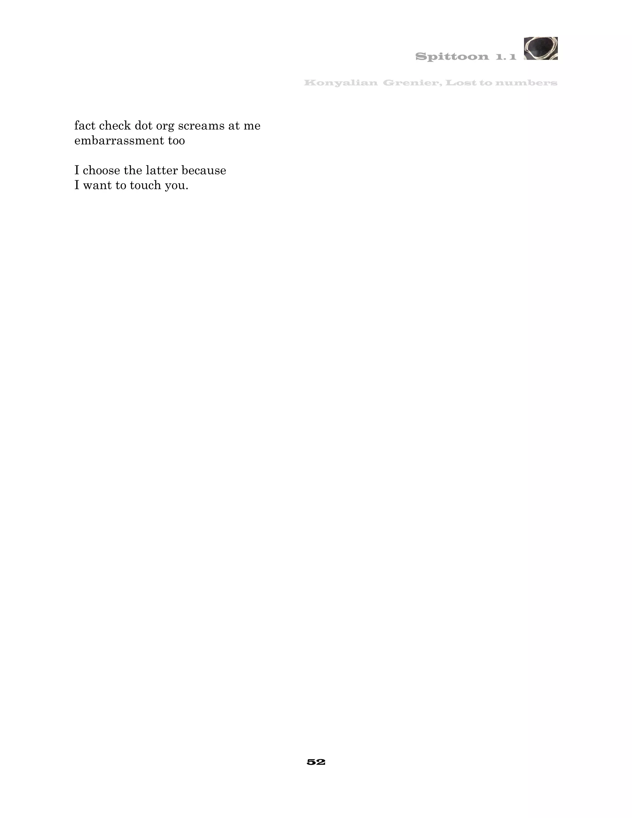 Spittoon 1. 1

                                   Konyalian Grenier, Lost to numbers




fact check dot org screams at me
embarrassment too

I choose the latter because
I want to touch you.




                                   52
 