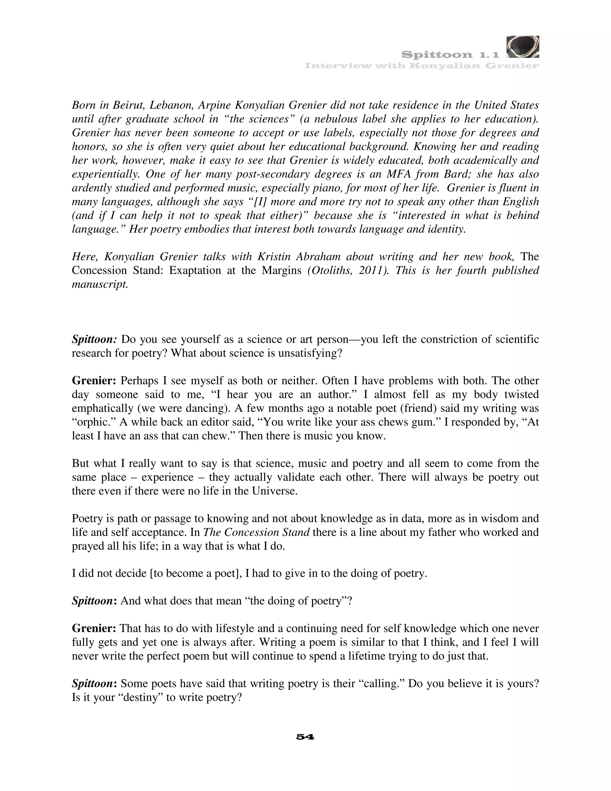 Spittoon 1. 1
                                                  Interview with Konyalian Grenier




Born in Beirut, Lebanon, Arpine Konyalian Grenier did not take residence in the United States
until after graduate school in “the sciences” (a nebulous label she applies to her education).
Grenier has never been someone to accept or use labels, especially not those for degrees and
honors, so she is often very quiet about her educational background. Knowing her and reading
her work, however, make it easy to see that Grenier is widely educated, both academically and
experientially. One of her many post-secondary degrees is an MFA from Bard; she has also
ardently studied and performed music, especially piano, for most of her life. Grenier is fluent in
many languages, although she says “[I] more and more try not to speak any other than English
(and if I can help it not to speak that either)” because she is “interested in what is behind
language.” Her poetry embodies that interest both towards language and identity.

Here, Konyalian Grenier talks with Kristin Abraham about writing and her new book, The
Concession Stand: Exaptation at the Margins (Otoliths, 2011). This is her fourth published
manuscript.



Spittoon: Do you see yourself as a science or art person—you left the constriction of scientific
research for poetry? What about science is unsatisfying?

Grenier: Perhaps I see myself as both or neither. Often I have problems with both. The other
day someone said to me, “I hear you are an author.” I almost fell as my body twisted
emphatically (we were dancing). A few months ago a notable poet (friend) said my writing was
“orphic.” A while back an editor said, “You write like your ass chews gum.” I responded by, “At
least I have an ass that can chew.” Then there is music you know.

But what I really want to say is that science, music and poetry and all seem to come from the
same place – experience – they actually validate each other. There will always be poetry out
there even if there were no life in the Universe.

Poetry is path or passage to knowing and not about knowledge as in data, more as in wisdom and
life and self acceptance. In The Concession Stand there is a line about my father who worked and
prayed all his life; in a way that is what I do.

I did not decide [to become a poet], I had to give in to the doing of poetry.

Spittoon: And what does that mean “the doing of poetry”?

Grenier: That has to do with lifestyle and a continuing need for self knowledge which one never
fully gets and yet one is always after. Writing a poem is similar to that I think, and I feel I will
never write the perfect poem but will continue to spend a lifetime trying to do just that.

Spittoon: Some poets have said that writing poetry is their “calling.” Do you believe it is yours?
Is it your “destiny” to write poetry?


                                                54
 