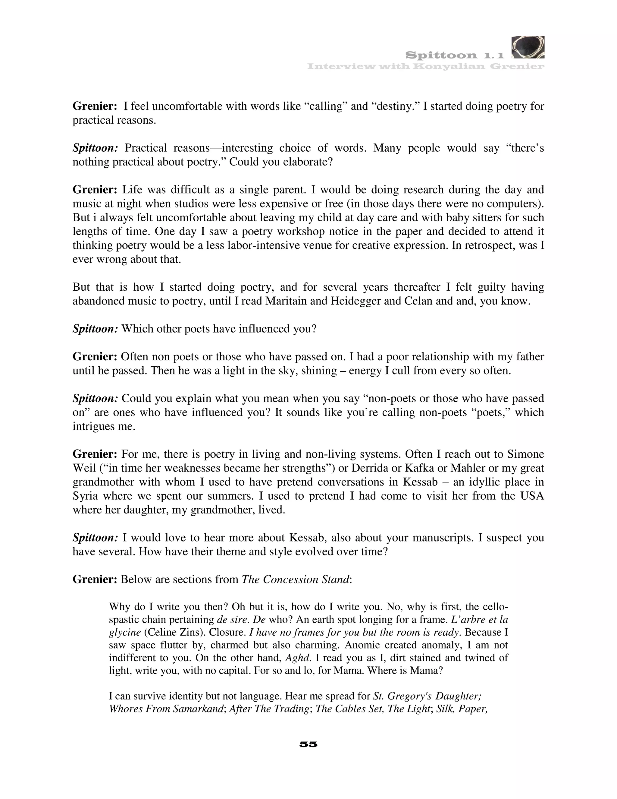 Spittoon 1. 1
                                                   Interview with Konyalian Grenier




Grenier: I feel uncomfortable with words like “calling” and “destiny.” I started doing poetry for
practical reasons.

Spittoon: Practical reasons—interesting choice of words. Many people would say “there’s
nothing practical about poetry.” Could you elaborate?

Grenier: Life was difficult as a single parent. I would be doing research during the day and
music at night when studios were less expensive or free (in those days there were no computers).
But i always felt uncomfortable about leaving my child at day care and with baby sitters for such
lengths of time. One day I saw a poetry workshop notice in the paper and decided to attend it
thinking poetry would be a less labor-intensive venue for creative expression. In retrospect, was I
ever wrong about that.

But that is how I started doing poetry, and for several years thereafter I felt guilty having
abandoned music to poetry, until I read Maritain and Heidegger and Celan and and, you know.

Spittoon: Which other poets have influenced you?

Grenier: Often non poets or those who have passed on. I had a poor relationship with my father
until he passed. Then he was a light in the sky, shining – energy I cull from every so often.

Spittoon: Could you explain what you mean when you say “non-poets or those who have passed
on” are ones who have influenced you? It sounds like you’re calling non-poets “poets,” which
intrigues me.

Grenier: For me, there is poetry in living and non-living systems. Often I reach out to Simone
Weil (“in time her weaknesses became her strengths”) or Derrida or Kafka or Mahler or my great
grandmother with whom I used to have pretend conversations in Kessab – an idyllic place in
Syria where we spent our summers. I used to pretend I had come to visit her from the USA
where her daughter, my grandmother, lived.

Spittoon: I would love to hear more about Kessab, also about your manuscripts. I suspect you
have several. How have their theme and style evolved over time?

Grenier: Below are sections from The Concession Stand:

       Why do I write you then? Oh but it is, how do I write you. No, why is first, the cello-
       spastic chain pertaining de sire. De who? An earth spot longing for a frame. L’arbre et la
       glycine (Celine Zins). Closure. I have no frames for you but the room is ready. Because I
       saw space flutter by, charmed but also charming. Anomie created anomaly, I am not
       indifferent to you. On the other hand, Aghd. I read you as I, dirt stained and twined of
       light, write you, with no capital. For so and lo, for Mama. Where is Mama?

       I can survive identity but not language. Hear me spread for St. Gregory's Daughter;
       Whores From Samarkand; After The Trading; The Cables Set, The Light; Silk, Paper,


                                                 55
 