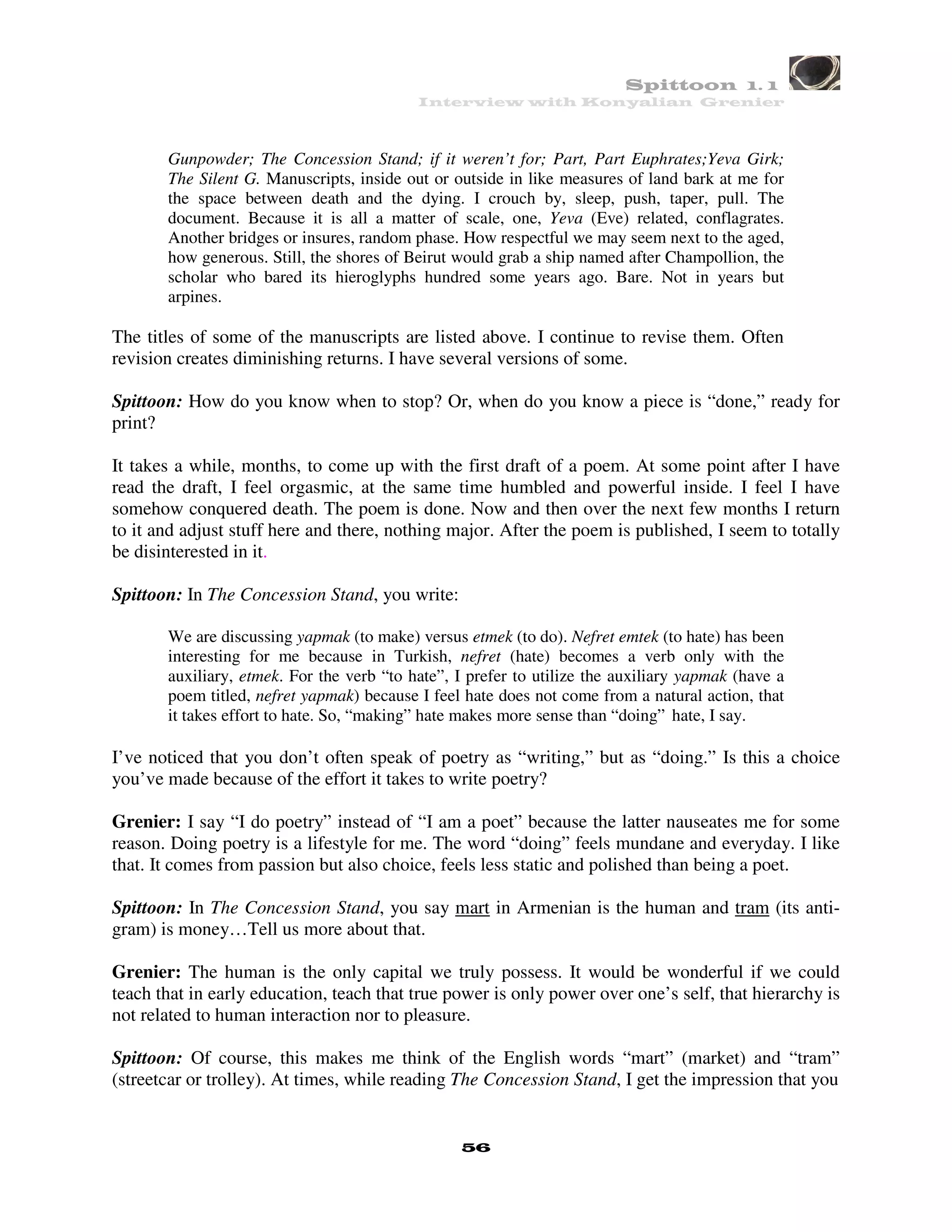 Spittoon 1. 1
                                           Interview with Konyalian Grenier



       Gunpowder; The Concession Stand; if it weren’t for; Part, Part Euphrates;Yeva Girk;
       The Silent G. Manuscripts, inside out or outside in like measures of land bark at me for
       the space between death and the dying. I crouch by, sleep, push, taper, pull. The
       document. Because it is all a matter of scale, one, Yeva (Eve) related, conflagrates.
       Another bridges or insures, random phase. How respectful we may seem next to the aged,
       how generous. Still, the shores of Beirut would grab a ship named after Champollion, the
       scholar who bared its hieroglyphs hundred some years ago. Bare. Not in years but
       arpines.

The titles of some of the manuscripts are listed above. I continue to revise them. Often
revision creates diminishing returns. I have several versions of some.

Spittoon: How do you know when to stop? Or, when do you know a piece is “done,” ready for
print?

It takes a while, months, to come up with the first draft of a poem. At some point after I have
read the draft, I feel orgasmic, at the same time humbled and powerful inside. I feel I have
somehow conquered death. The poem is done. Now and then over the next few months I return
to it and adjust stuff here and there, nothing major. After the poem is published, I seem to totally
be disinterested in it.

Spittoon: In The Concession Stand, you write:

       We are discussing yapmak (to make) versus etmek (to do). Nefret emtek (to hate) has been
       interesting for me because in Turkish, nefret (hate) becomes a verb only with the
       auxiliary, etmek. For the verb “to hate”, I prefer to utilize the auxiliary yapmak (have a
       poem titled, nefret yapmak) because I feel hate does not come from a natural action, that
       it takes effort to hate. So, “making” hate makes more sense than “doing” hate, I say.

I’ve noticed that you don’t often speak of poetry as “writing,” but as “doing.” Is this a choice
you’ve made because of the effort it takes to write poetry?

Grenier: I say “I do poetry” instead of “I am a poet” because the latter nauseates me for some
reason. Doing poetry is a lifestyle for me. The word “doing” feels mundane and everyday. I like
that. It comes from passion but also choice, feels less static and polished than being a poet.

Spittoon: In The Concession Stand, you say mart in Armenian is the human and tram (its anti-
gram) is money…Tell us more about that.

Grenier: The human is the only capital we truly possess. It would be wonderful if we could
teach that in early education, teach that true power is only power over one’s self, that hierarchy is
not related to human interaction nor to pleasure.

Spittoon: Of course, this makes me think of the English words “mart” (market) and “tram”
(streetcar or trolley). At times, while reading The Concession Stand, I get the impression that you


                                                 56
 