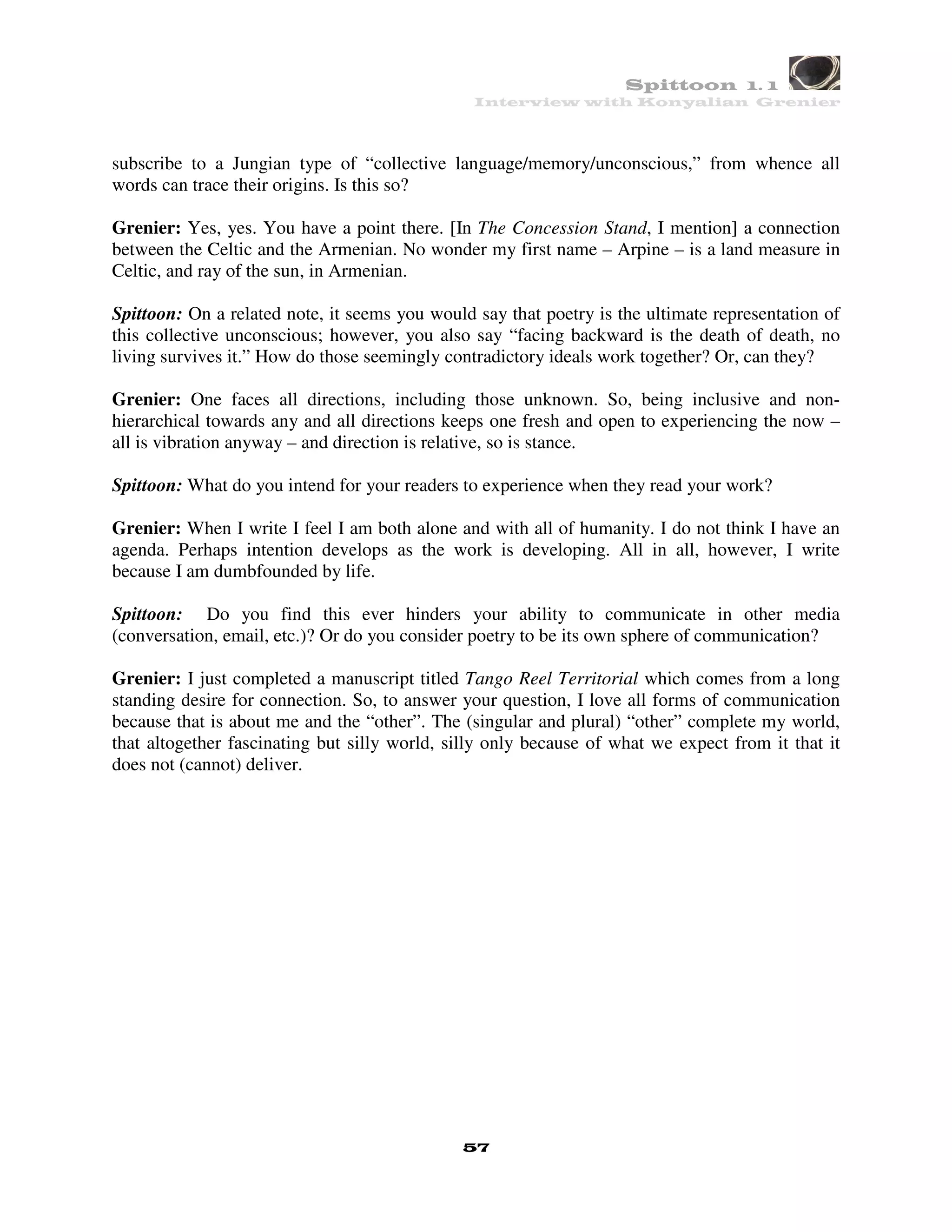 Spittoon 1. 1
                                                Interview with Konyalian Grenier




subscribe to a Jungian type of “collective language/memory/unconscious,” from whence all
words can trace their origins. Is this so?

Grenier: Yes, yes. You have a point there. [In The Concession Stand, I mention] a connection
between the Celtic and the Armenian. No wonder my first name – Arpine – is a land measure in
Celtic, and ray of the sun, in Armenian.

Spittoon: On a related note, it seems you would say that poetry is the ultimate representation of
this collective unconscious; however, you also say “facing backward is the death of death, no
living survives it.” How do those seemingly contradictory ideals work together? Or, can they?

Grenier: One faces all directions, including those unknown. So, being inclusive and non-
hierarchical towards any and all directions keeps one fresh and open to experiencing the now –
all is vibration anyway – and direction is relative, so is stance.

Spittoon: What do you intend for your readers to experience when they read your work?

Grenier: When I write I feel I am both alone and with all of humanity. I do not think I have an
agenda. Perhaps intention develops as the work is developing. All in all, however, I write
because I am dumbfounded by life.

Spittoon: Do you find this ever hinders your ability to communicate in other media
(conversation, email, etc.)? Or do you consider poetry to be its own sphere of communication?

Grenier: I just completed a manuscript titled Tango Reel Territorial which comes from a long
standing desire for connection. So, to answer your question, I love all forms of communication
because that is about me and the “other”. The (singular and plural) “other” complete my world,
that altogether fascinating but silly world, silly only because of what we expect from it that it
does not (cannot) deliver.




                                              57
 