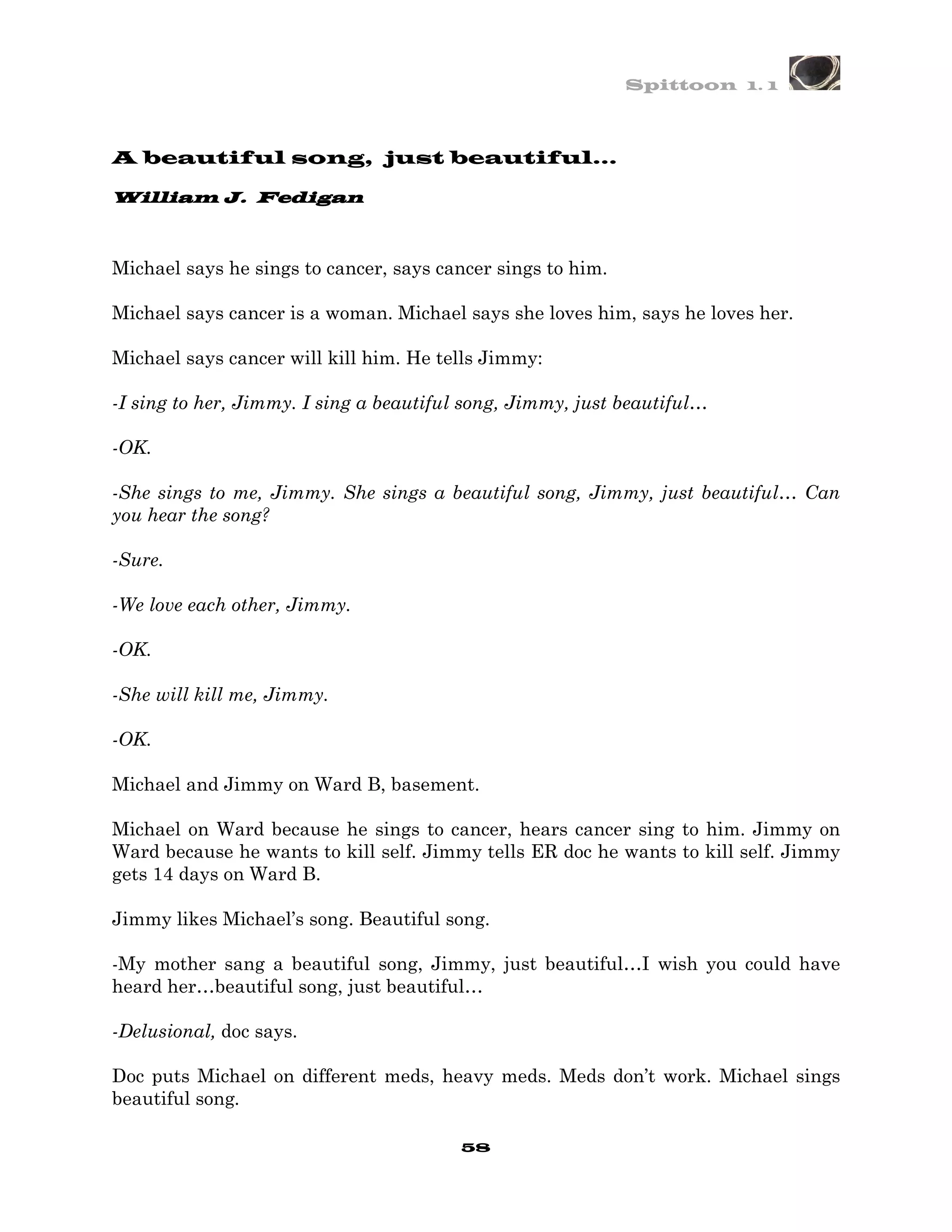 Spittoon 1. 1



A beautiful song, just beautiful…

        J.
William J. Fedigan



Michael says he sings to cancer, says cancer sings to him.

Michael says cancer is a woman. Michael says she loves him, says he loves her.

Michael says cancer will kill him. He tells Jimmy:

-I sing to her, Jimmy. I sing a beautiful song, Jimmy, just beautiful…

-OK.

-She sings to me, Jimmy. She sings a beautiful song, Jimmy, just beautiful… Can
you hear the song?

-Sure.

-We love each other, Jimmy.

-OK.

-She will kill me, Jimmy.

-OK.

Michael and Jimmy on Ward B, basement.

Michael on Ward because he sings to cancer, hears cancer sing to him. Jimmy on
Ward because he wants to kill self. Jimmy tells ER doc he wants to kill self. Jimmy
gets 14 days on Ward B.

Jimmy likes Michael’s song. Beautiful song.

-My mother sang a beautiful song, Jimmy, just beautiful…I wish you could have
heard her…beautiful song, just beautiful…

-Delusional, doc says.

Doc puts Michael on different meds, heavy meds. Meds don’t work. Michael sings
beautiful song.

                                         58
 