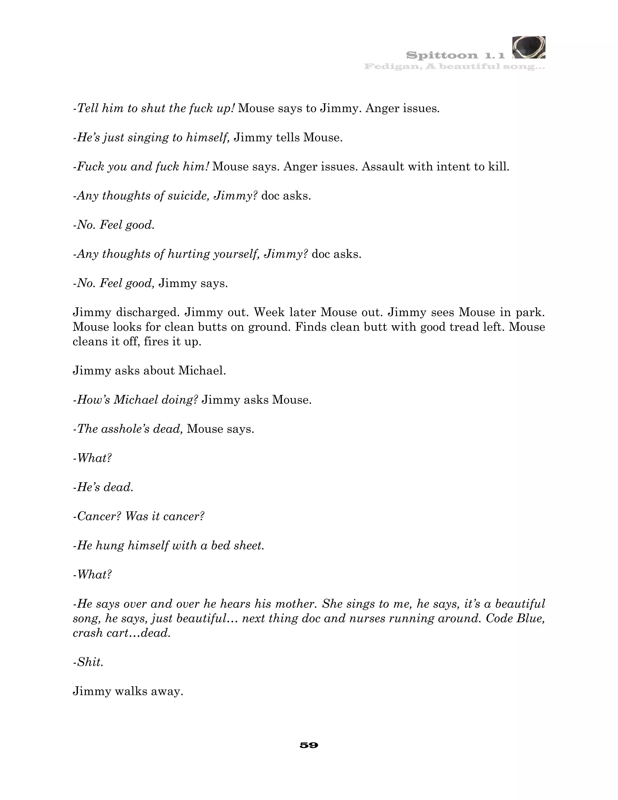 Spittoon 1. 1
                                                      Fedigan, A beautiful song…




-Tell him to shut the fuck up! Mouse says to Jimmy. Anger issues.

-He’s just singing to himself, Jimmy tells Mouse.

-Fuck you and fuck him! Mouse says. Anger issues. Assault with intent to kill.

-Any thoughts of suicide, Jimmy? doc asks.

-No. Feel good.

-Any thoughts of hurting yourself, Jimmy? doc asks.

-No. Feel good, Jimmy says.

Jimmy discharged. Jimmy out. Week later Mouse out. Jimmy sees Mouse in park.
Mouse looks for clean butts on ground. Finds clean butt with good tread left. Mouse
cleans it off, fires it up.

Jimmy asks about Michael.

-How’s Michael doing? Jimmy asks Mouse.

-The asshole’s dead, Mouse says.

-What?

-He’s dead.

-Cancer? Was it cancer?

-He hung himself with a bed sheet.

-What?

-He says over and over he hears his mother. She sings to me, he says, it’s a beautiful
song, he says, just beautiful… next thing doc and nurses running around. Code Blue,
crash cart…dead.

-Shit.

Jimmy walks away.



                                         59
 