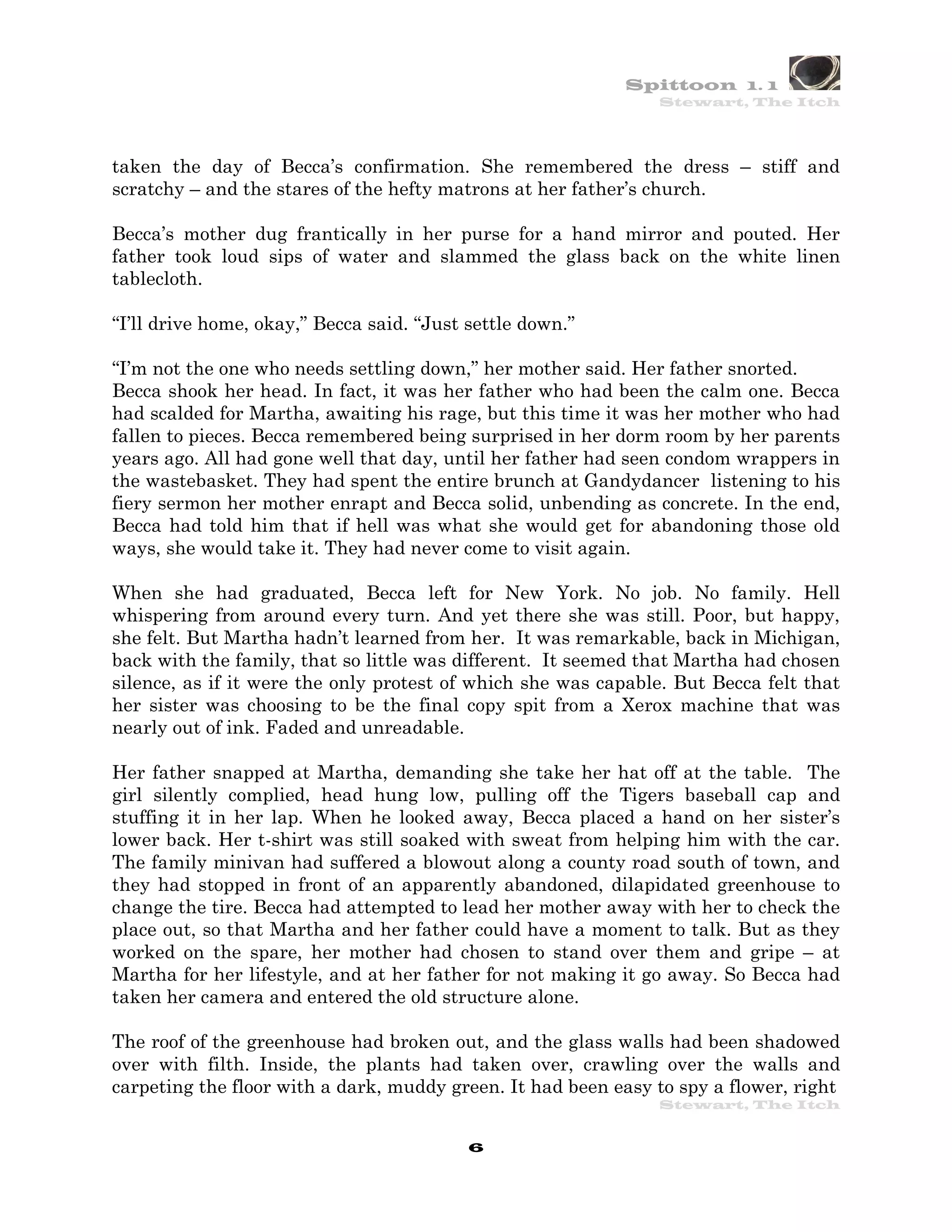 Spittoon 1. 1
                                                               Stewart, The Itch




taken the day of Becca’s confirmation. She remembered the dress – stiff and
scratchy – and the stares of the hefty matrons at her father’s church.

Becca’s mother dug frantically in her purse for a hand mirror and pouted. Her
father took loud sips of water and slammed the glass back on the white linen
tablecloth.

“I’ll drive home, okay,” Becca said. “Just settle down.”

“I’m not the one who needs settling down,” her mother said. Her father snorted.
Becca shook her head. In fact, it was her father who had been the calm one. Becca
had scalded for Martha, awaiting his rage, but this time it was her mother who had
fallen to pieces. Becca remembered being surprised in her dorm room by her parents
years ago. All had gone well that day, until her father had seen condom wrappers in
the wastebasket. They had spent the entire brunch at Gandydancer listening to his
fiery sermon her mother enrapt and Becca solid, unbending as concrete. In the end,
Becca had told him that if hell was what she would get for abandoning those old
ways, she would take it. They had never come to visit again.

When she had graduated, Becca left for New York. No job. No family. Hell
whispering from around every turn. And yet there she was still. Poor, but happy,
she felt. But Martha hadn’t learned from her. It was remarkable, back in Michigan,
back with the family, that so little was different. It seemed that Martha had chosen
silence, as if it were the only protest of which she was capable. But Becca felt that
her sister was choosing to be the final copy spit from a Xerox machine that was
nearly out of ink. Faded and unreadable.

Her father snapped at Martha, demanding she take her hat off at the table. The
girl silently complied, head hung low, pulling off the Tigers baseball cap and
stuffing it in her lap. When he looked away, Becca placed a hand on her sister’s
lower back. Her t-shirt was still soaked with sweat from helping him with the car.
The family minivan had suffered a blowout along a county road south of town, and
they had stopped in front of an apparently abandoned, dilapidated greenhouse to
change the tire. Becca had attempted to lead her mother away with her to check the
place out, so that Martha and her father could have a moment to talk. But as they
worked on the spare, her mother had chosen to stand over them and gripe – at
Martha for her lifestyle, and at her father for not making it go away. So Becca had
taken her camera and entered the old structure alone.

The roof of the greenhouse had broken out, and the glass walls had been shadowed
over with filth. Inside, the plants had taken over, crawling over the walls and
carpeting the floor with a dark, muddy green. It had been easy to spy a flower, right
                                                               Stewart, The Itch


                                           6
 