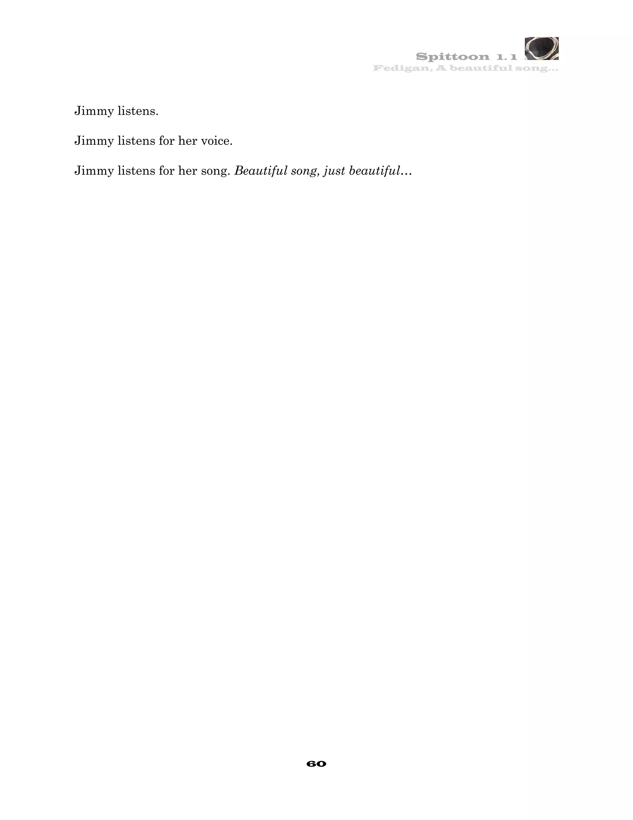 Spittoon 1. 1
                                                    Fedigan, A beautiful song…




Jimmy listens.

Jimmy listens for her voice.

Jimmy listens for her song. Beautiful song, just beautiful…




                                        60
 