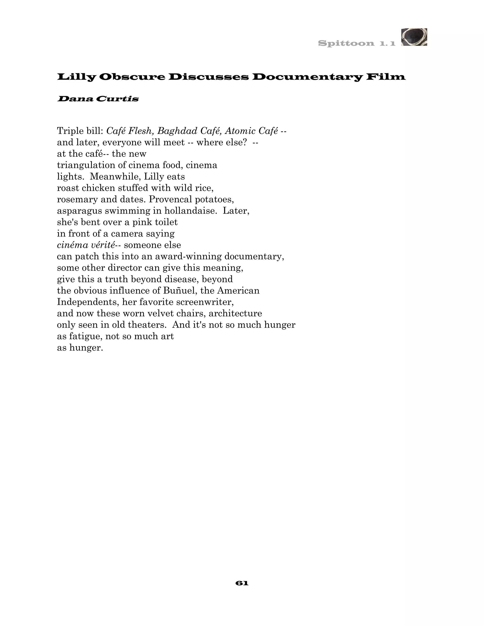 Spittoon 1. 1



Lilly Obscure Discusses Documentary Film

Dana Curtis


Triple bill: Café Flesh, Baghdad Café, Atomic Café --
and later, everyone will meet -- where else? --
at the café-- the new
triangulation of cinema food, cinema
lights. Meanwhile, Lilly eats
roast chicken stuffed with wild rice,
rosemary and dates. Provencal potatoes,
asparagus swimming in hollandaise. Later,
she's bent over a pink toilet
in front of a camera saying
cinéma vérité-- someone else
can patch this into an award-winning documentary,
some other director can give this meaning,
give this a truth beyond disease, beyond
the obvious influence of Buñuel, the American
Independents, her favorite screenwriter,
and now these worn velvet chairs, architecture
only seen in old theaters. And it's not so much hunger
as fatigue, not so much art
as hunger.




                                        61
 