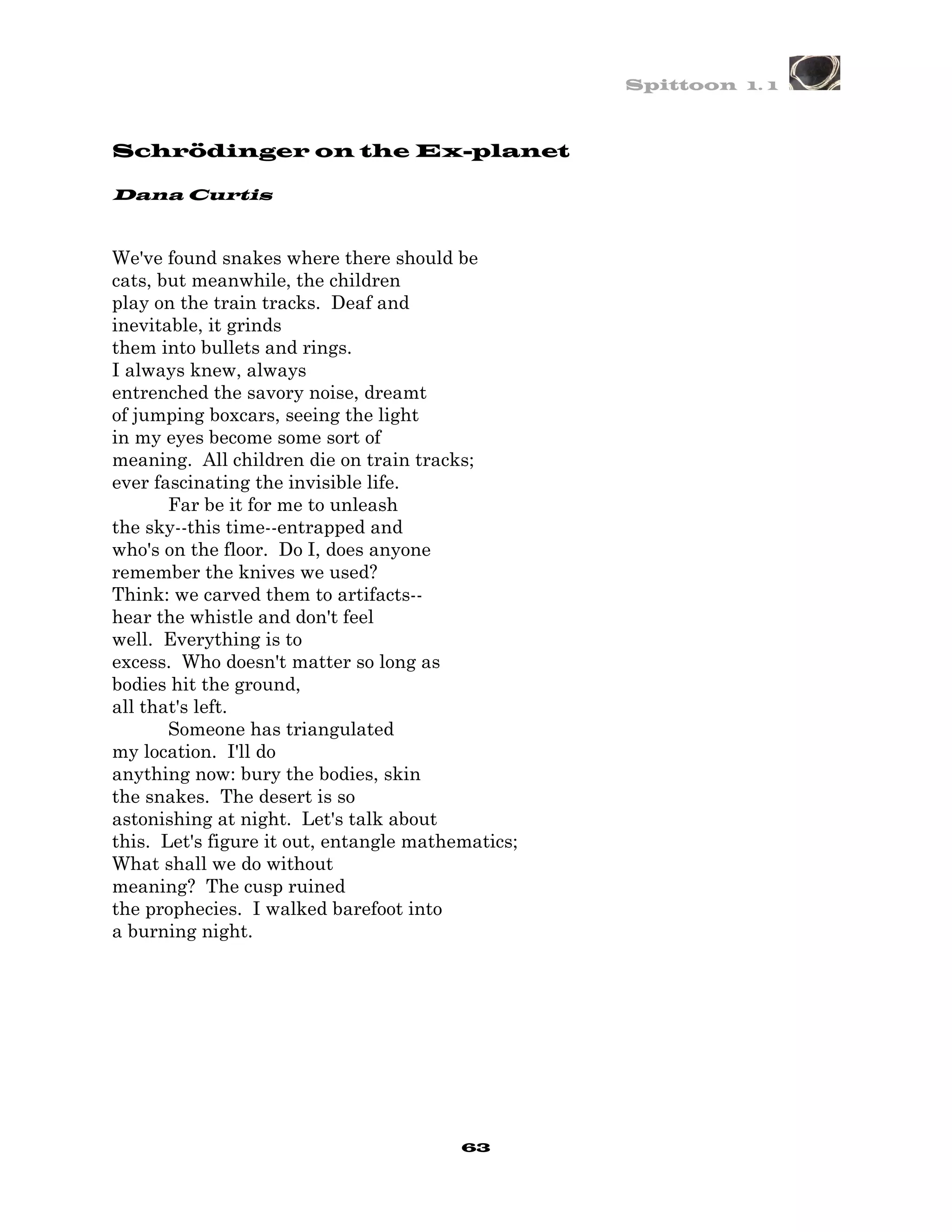 Spittoon 1. 1



Schrödinger on the Ex-planet

Dana Curtis


We've found snakes where there should be
cats, but meanwhile, the children
play on the train tracks. Deaf and
inevitable, it grinds
them into bullets and rings.
I always knew, always
entrenched the savory noise, dreamt
of jumping boxcars, seeing the light
in my eyes become some sort of
meaning. All children die on train tracks;
ever fascinating the invisible life.
       Far be it for me to unleash
the sky--this time--entrapped and
who's on the floor. Do I, does anyone
remember the knives we used?
Think: we carved them to artifacts--
hear the whistle and don't feel
well. Everything is to
excess. Who doesn't matter so long as
bodies hit the ground,
all that's left.
       Someone has triangulated
my location. I'll do
anything now: bury the bodies, skin
the snakes. The desert is so
astonishing at night. Let's talk about
this. Let's figure it out, entangle mathematics;
What shall we do without
meaning? The cusp ruined
the prophecies. I walked barefoot into
a burning night.




                                         63
 