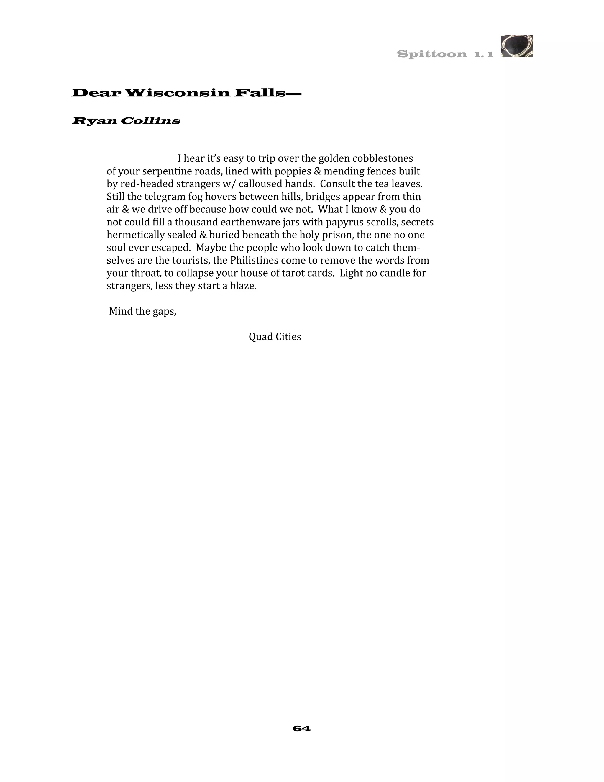 Spittoon 1. 1



Dear Wisconsin Falls—

Ryan Collins


                     I hear it’s easy to trip over the golden cobblestones
   of your serpentine roads, lined with poppies & mending fences built
   by red-headed strangers w/ calloused hands. Consult the tea leaves.
   Still the telegram fog hovers between hills, bridges appear from thin
   air & we drive off because how could we not. What I know & you do
   not could fill a thousand earthenware jars with papyrus scrolls, secrets
   hermetically sealed & buried beneath the holy prison, the one no one
   soul ever escaped. Maybe the people who look down to catch them-
   selves are the tourists, the Philistines come to remove the words from
   your throat, to collapse your house of tarot cards. Light no candle for
   strangers, less they start a blaze.

    Mind the gaps,

                                  Quad Cities




                                           64
 