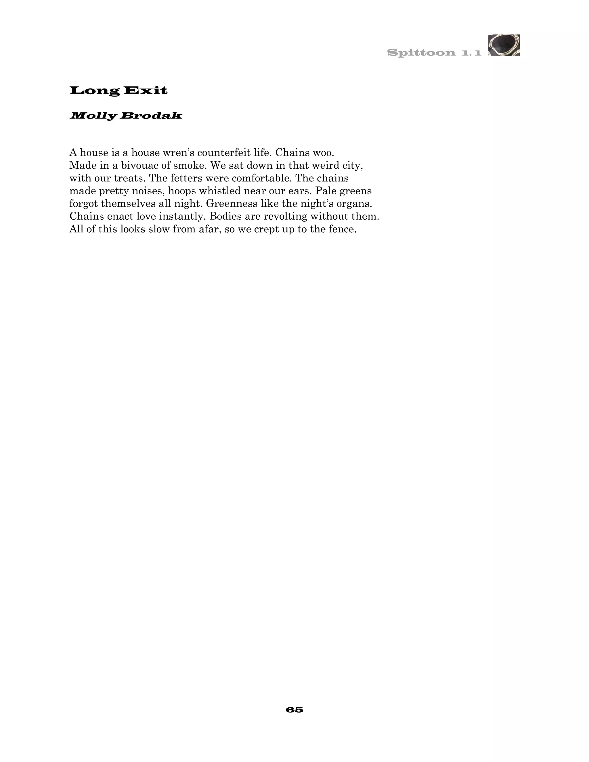 Spittoon 1. 1



Long Exit

Molly Brodak


A house is a house wren’s counterfeit life. Chains woo.
Made in a bivouac of smoke. We sat down in that weird city,
with our treats. The fetters were comfortable. The chains
made pretty noises, hoops whistled near our ears. Pale greens
forgot themselves all night. Greenness like the night’s organs.
Chains enact love instantly. Bodies are revolting without them.
All of this looks slow from afar, so we crept up to the fence.




                                           65
 