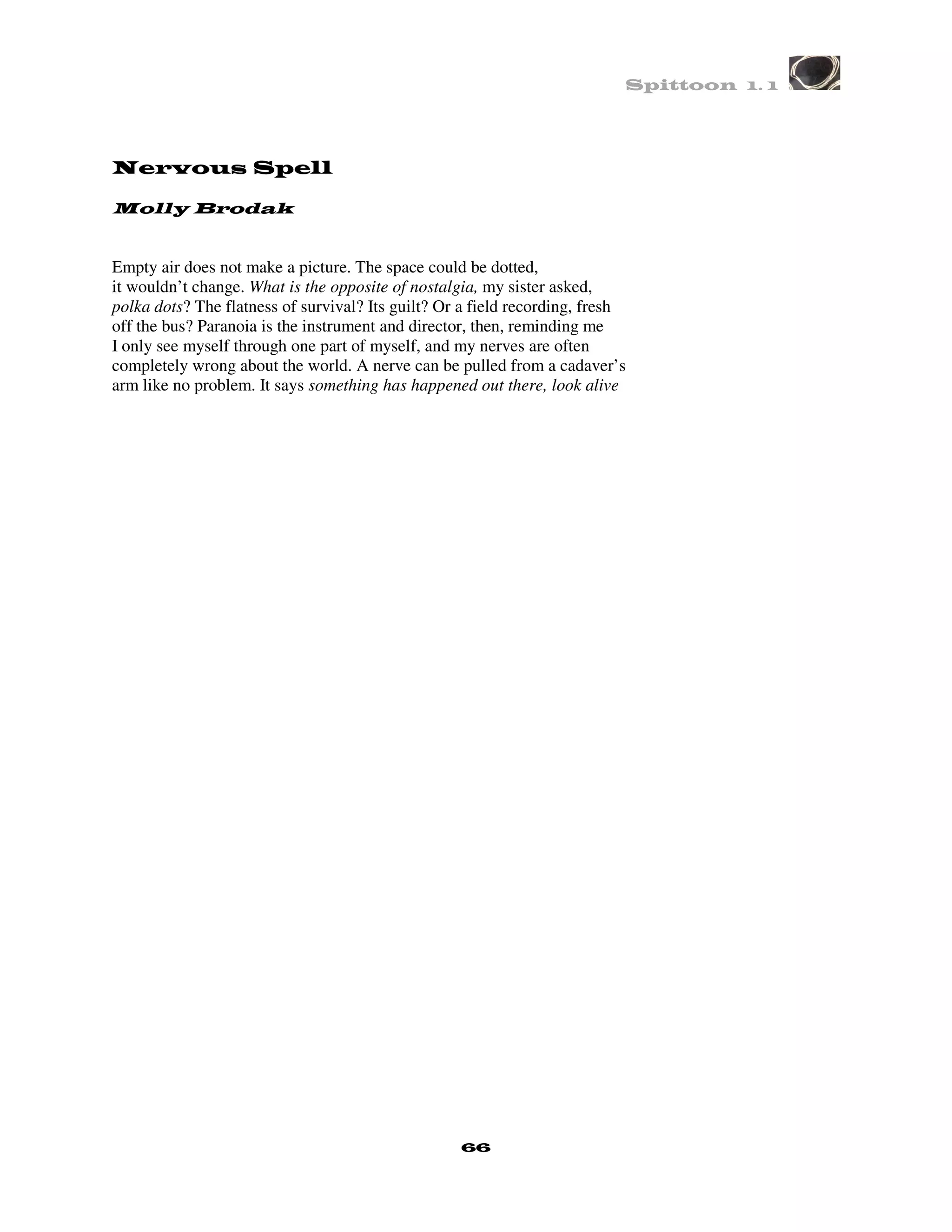 Spittoon 1. 1




Nervous Spell

Molly Brodak


Empty air does not make a picture. The space could be dotted,
it wouldn’t change. What is the opposite of nostalgia, my sister asked,
polka dots? The flatness of survival? Its guilt? Or a field recording, fresh
off the bus? Paranoia is the instrument and director, then, reminding me
I only see myself through one part of myself, and my nerves are often
completely wrong about the world. A nerve can be pulled from a cadaver’s
arm like no problem. It says something has happened out there, look alive




                                                   66
 