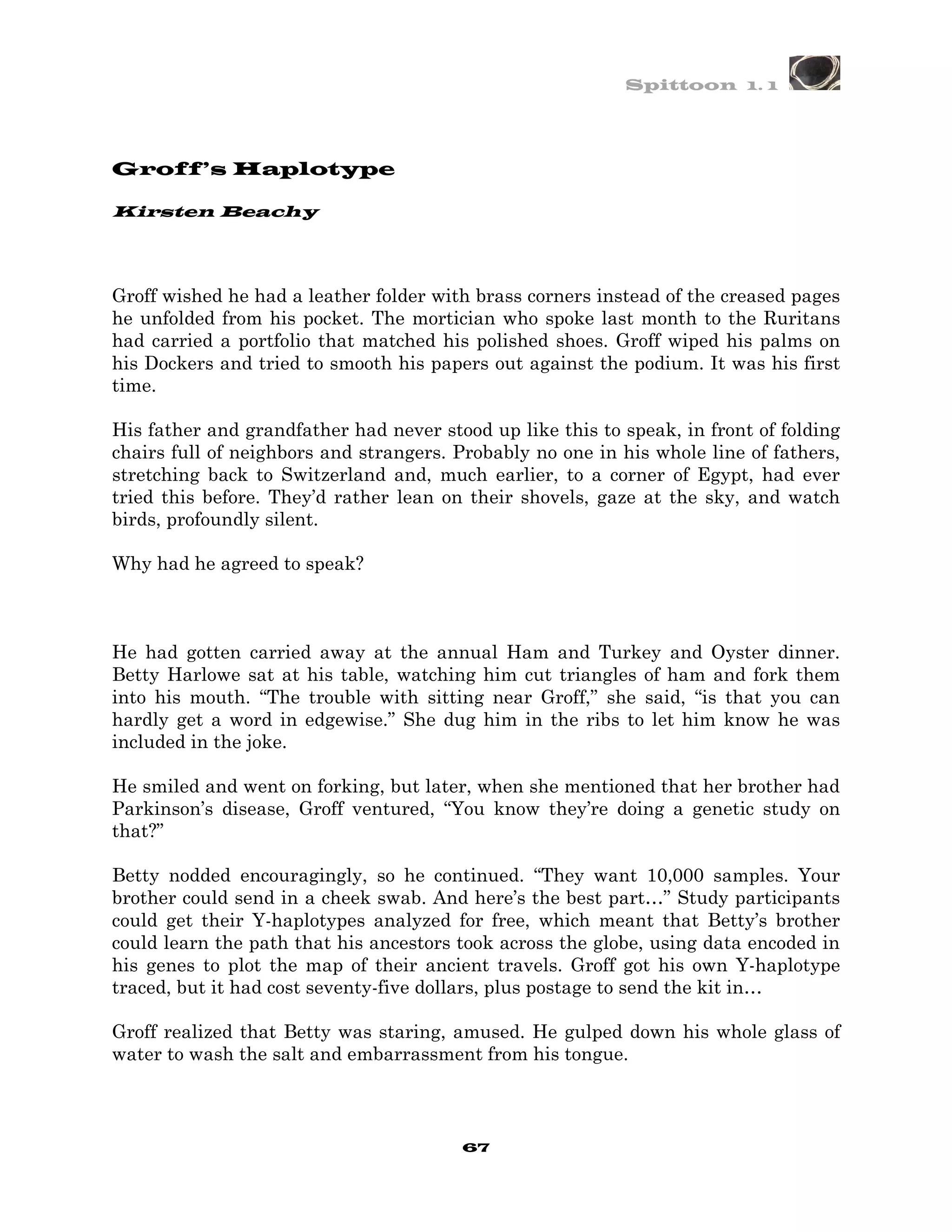 Spittoon 1. 1




Groff’s Haplotype

Kirsten Beachy




Groff wished he had a leather folder with brass corners instead of the creased pages
he unfolded from his pocket. The mortician who spoke last month to the Ruritans
had carried a portfolio that matched his polished shoes. Groff wiped his palms on
his Dockers and tried to smooth his papers out against the podium. It was his first
time.

His father and grandfather had never stood up like this to speak, in front of folding
chairs full of neighbors and strangers. Probably no one in his whole line of fathers,
stretching back to Switzerland and, much earlier, to a corner of Egypt, had ever
tried this before. They’d rather lean on their shovels, gaze at the sky, and watch
birds, profoundly silent.

Why had he agreed to speak?



He had gotten carried away at the annual Ham and Turkey and Oyster dinner.
Betty Harlowe sat at his table, watching him cut triangles of ham and fork them
into his mouth. “The trouble with sitting near Groff,” she said, “is that you can
hardly get a word in edgewise.” She dug him in the ribs to let him know he was
included in the joke.

He smiled and went on forking, but later, when she mentioned that her brother had
Parkinson’s disease, Groff ventured, “You know they’re doing a genetic study on
that?”

Betty nodded encouragingly, so he continued. “They want 10,000 samples. Your
brother could send in a cheek swab. And here’s the best part…” Study participants
could get their Y-haplotypes analyzed for free, which meant that Betty’s brother
could learn the path that his ancestors took across the globe, using data encoded in
his genes to plot the map of their ancient travels. Groff got his own Y-haplotype
traced, but it had cost seventy-five dollars, plus postage to send the kit in…

Groff realized that Betty was staring, amused. He gulped down his whole glass of
water to wash the salt and embarrassment from his tongue.



                                        67
 