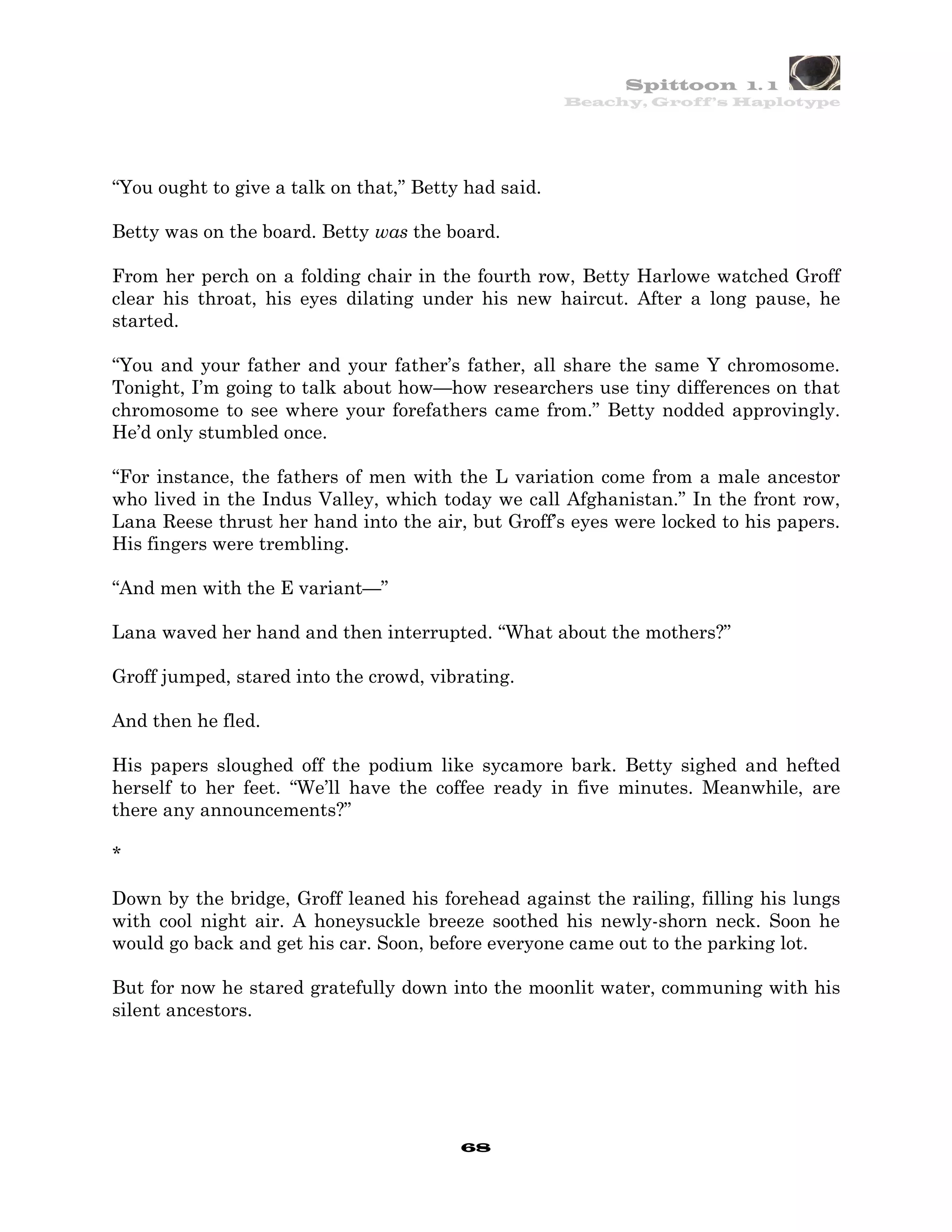 Spittoon 1. 1
                                                      Beachy, Groff’s Haplotype




“You ought to give a talk on that,” Betty had said.

Betty was on the board. Betty was the board.

From her perch on a folding chair in the fourth row, Betty Harlowe watched Groff
clear his throat, his eyes dilating under his new haircut. After a long pause, he
started.

“You and your father and your father’s father, all share the same Y chromosome.
Tonight, I’m going to talk about how—how researchers use tiny differences on that
chromosome to see where your forefathers came from.” Betty nodded approvingly.
He’d only stumbled once.

“For instance, the fathers of men with the L variation come from a male ancestor
who lived in the Indus Valley, which today we call Afghanistan.” In the front row,
Lana Reese thrust her hand into the air, but Groff’s eyes were locked to his papers.
His fingers were trembling.

“And men with the E variant—”

Lana waved her hand and then interrupted. “What about the mothers?”

Groff jumped, stared into the crowd, vibrating.

And then he fled.

His papers sloughed off the podium like sycamore bark. Betty sighed and hefted
herself to her feet. “We’ll have the coffee ready in five minutes. Meanwhile, are
there any announcements?”

*

Down by the bridge, Groff leaned his forehead against the railing, filling his lungs
with cool night air. A honeysuckle breeze soothed his newly-shorn neck. Soon he
would go back and get his car. Soon, before everyone came out to the parking lot.

But for now he stared gratefully down into the moonlit water, communing with his
silent ancestors.




                                         68
 