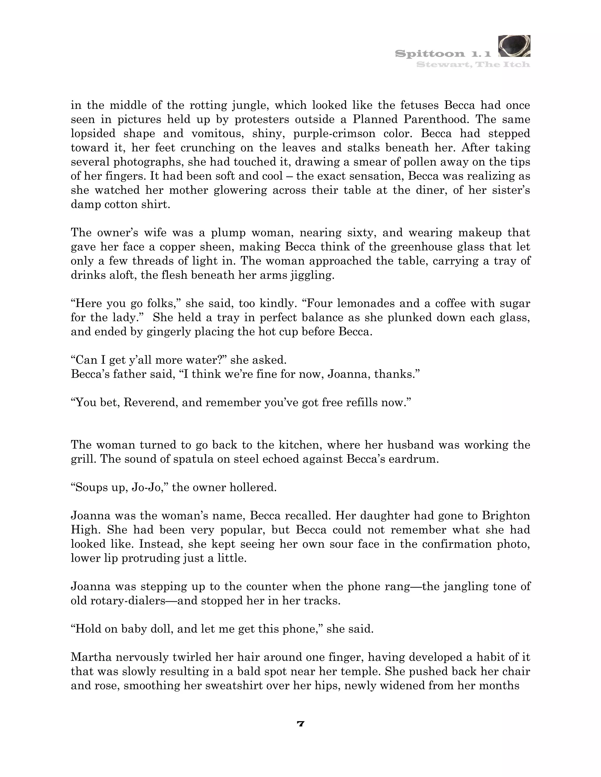Spittoon 1. 1
                                                                 Stewart, The Itch




in the middle of the rotting jungle, which looked like the fetuses Becca had once
seen in pictures held up by protesters outside a Planned Parenthood. The same
lopsided shape and vomitous, shiny, purple-crimson color. Becca had stepped
toward it, her feet crunching on the leaves and stalks beneath her. After taking
several photographs, she had touched it, drawing a smear of pollen away on the tips
of her fingers. It had been soft and cool – the exact sensation, Becca was realizing as
she watched her mother glowering across their table at the diner, of her sister’s
damp cotton shirt.

The owner’s wife was a plump woman, nearing sixty, and wearing makeup that
gave her face a copper sheen, making Becca think of the greenhouse glass that let
only a few threads of light in. The woman approached the table, carrying a tray of
drinks aloft, the flesh beneath her arms jiggling.

“Here you go folks,” she said, too kindly. “Four lemonades and a coffee with sugar
for the lady.” She held a tray in perfect balance as she plunked down each glass,
and ended by gingerly placing the hot cup before Becca.

“Can I get y’all more water?” she asked.
Becca’s father said, “I think we’re fine for now, Joanna, thanks.”

“You bet, Reverend, and remember you’ve got free refills now.”


The woman turned to go back to the kitchen, where her husband was working the
grill. The sound of spatula on steel echoed against Becca’s eardrum.

“Soups up, Jo-Jo,” the owner hollered.

Joanna was the woman’s name, Becca recalled. Her daughter had gone to Brighton
High. She had been very popular, but Becca could not remember what she had
looked like. Instead, she kept seeing her own sour face in the confirmation photo,
lower lip protruding just a little.

Joanna was stepping up to the counter when the phone rang—the jangling tone of
old rotary-dialers—and stopped her in her tracks.

“Hold on baby doll, and let me get this phone,” she said.

Martha nervously twirled her hair around one finger, having developed a habit of it
that was slowly resulting in a bald spot near her temple. She pushed back her chair
and rose, smoothing her sweatshirt over her hips, newly widened from her months


                                          7
 