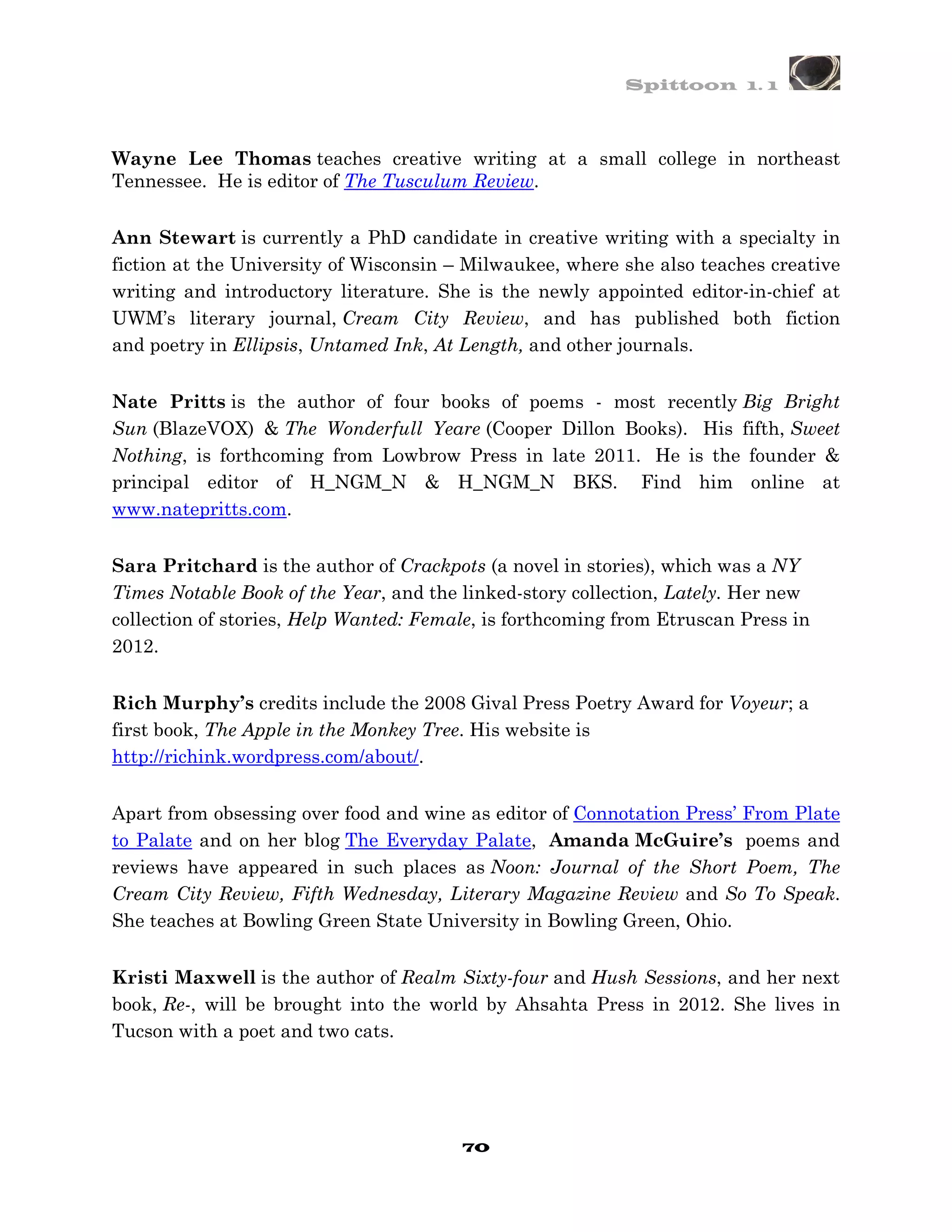 Spittoon 1. 1



Wayne Lee Thomas teaches creative writing at a small college in northeast
Tennessee. He is editor of The Tusculum Review.


Ann Stewart is currently a PhD candidate in creative writing with a specialty in
fiction at the University of Wisconsin – Milwaukee, where she also teaches creative
writing and introductory literature. She is the newly appointed editor-in-chief at
UWM’s literary journal, Cream City Review, and has published both fiction
and poetry in Ellipsis, Untamed Ink, At Length, and other journals.


Nate Pritts is the author of four books of poems - most recently Big Bright
Sun (BlazeVOX) & The Wonderfull Yeare (Cooper Dillon Books). His fifth, Sweet
Nothing, is forthcoming from Lowbrow Press in late 2011. He is the founder &
principal editor of H_NGM_N & H_NGM_N BKS. Find him online at
www.natepritts.com.


Sara Pritchard is the author of Crackpots (a novel in stories), which was a NY
Times Notable Book of the Year, and the linked-story collection, Lately. Her new
collection of stories, Help Wanted: Female, is forthcoming from Etruscan Press in
2012.


Rich Murphy’s credits include the 2008 Gival Press Poetry Award for Voyeur; a
first book, The Apple in the Monkey Tree. His website is
http://richink.wordpress.com/about/.


Apart from obsessing over food and wine as editor of Connotation Press’ From Plate
to Palate and on her blog The Everyday Palate, Amanda McGuire’s poems and
reviews have appeared in such places as Noon: Journal of the Short Poem, The
Cream City Review, Fifth Wednesday, Literary Magazine Review and So To Speak.
She teaches at Bowling Green State University in Bowling Green, Ohio.


Kristi Maxwell is the author of Realm Sixty-four and Hush Sessions, and her next
book, Re-, will be brought into the world by Ahsahta Press in 2012. She lives in
Tucson with a poet and two cats.




                                        70
 