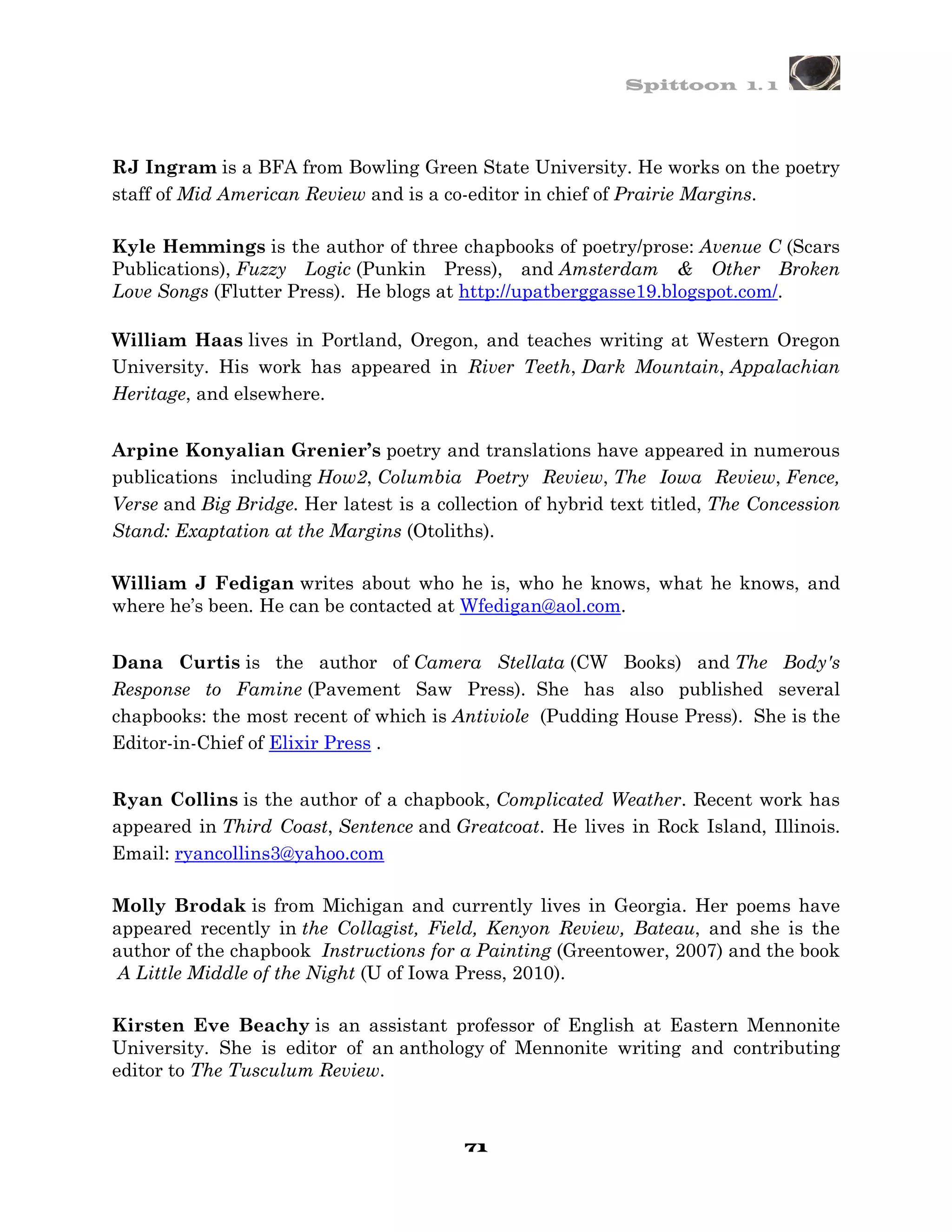 Spittoon 1. 1




RJ Ingram is a BFA from Bowling Green State University. He works on the poetry
staff of Mid American Review and is a co-editor in chief of Prairie Margins.

Kyle Hemmings is the author of three chapbooks of poetry/prose: Avenue C (Scars
Publications), Fuzzy Logic (Punkin Press), and Amsterdam & Other Broken
Love Songs (Flutter Press). He blogs at http://upatberggasse19.blogspot.com/.

William Haas lives in Portland, Oregon, and teaches writing at Western Oregon
University. His work has appeared in River Teeth, Dark Mountain, Appalachian
Heritage, and elsewhere.


Arpine Konyalian Grenier’s poetry and translations have appeared in numerous
publications including How2, Columbia Poetry Review, The Iowa Review, Fence,
Verse and Big Bridge. Her latest is a collection of hybrid text titled, The Concession
Stand: Exaptation at the Margins (Otoliths).

William J Fedigan writes about who he is, who he knows, what he knows, and
where he’s been. He can be contacted at Wfedigan@aol.com.


Dana Curtis is the author of Camera Stellata (CW Books) and The Body's
Response to Famine (Pavement Saw Press). She has also published several
chapbooks: the most recent of which is Antiviole (Pudding House Press). She is the
Editor-in-Chief of Elixir Press .


Ryan Collins is the author of a chapbook, Complicated Weather. Recent work has
appeared in Third Coast, Sentence and Greatcoat. He lives in Rock Island, Illinois.
Email: ryancollins3@yahoo.com

Molly Brodak is from Michigan and currently lives in Georgia. Her poems have
appeared recently in the Collagist, Field, Kenyon Review, Bateau, and she is the
author of the chapbook Instructions for a Painting (Greentower, 2007) and the book
 A Little Middle of the Night (U of Iowa Press, 2010).

Kirsten Eve Beachy is an assistant professor of English at Eastern Mennonite
University. She is editor of an anthology of Mennonite writing and contributing
editor to The Tusculum Review.



                                         71
 