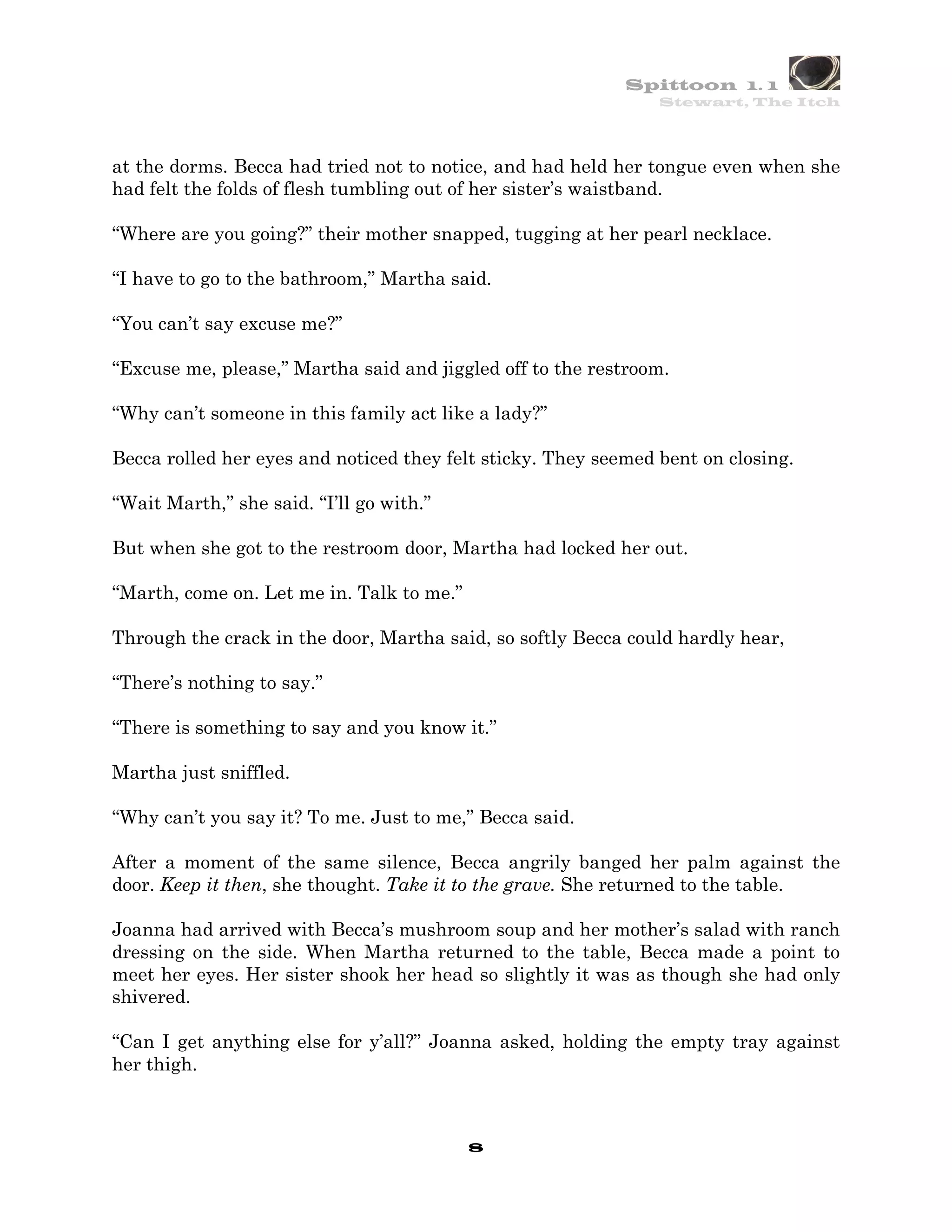 Spittoon 1. 1
                                                                Stewart, The Itch




at the dorms. Becca had tried not to notice, and had held her tongue even when she
had felt the folds of flesh tumbling out of her sister’s waistband.

“Where are you going?” their mother snapped, tugging at her pearl necklace.

“I have to go to the bathroom,” Martha said.

“You can’t say excuse me?”

“Excuse me, please,” Martha said and jiggled off to the restroom.

“Why can’t someone in this family act like a lady?”

Becca rolled her eyes and noticed they felt sticky. They seemed bent on closing.

“Wait Marth,” she said. “I’ll go with.”

But when she got to the restroom door, Martha had locked her out.

“Marth, come on. Let me in. Talk to me.”

Through the crack in the door, Martha said, so softly Becca could hardly hear,

“There’s nothing to say.”

“There is something to say and you know it.”

Martha just sniffled.

“Why can’t you say it? To me. Just to me,” Becca said.

After a moment of the same silence, Becca angrily banged her palm against the
door. Keep it then, she thought. Take it to the grave. She returned to the table.

Joanna had arrived with Becca’s mushroom soup and her mother’s salad with ranch
dressing on the side. When Martha returned to the table, Becca made a point to
meet her eyes. Her sister shook her head so slightly it was as though she had only
shivered.

“Can I get anything else for y’all?” Joanna asked, holding the empty tray against
her thigh.



                                           8
 