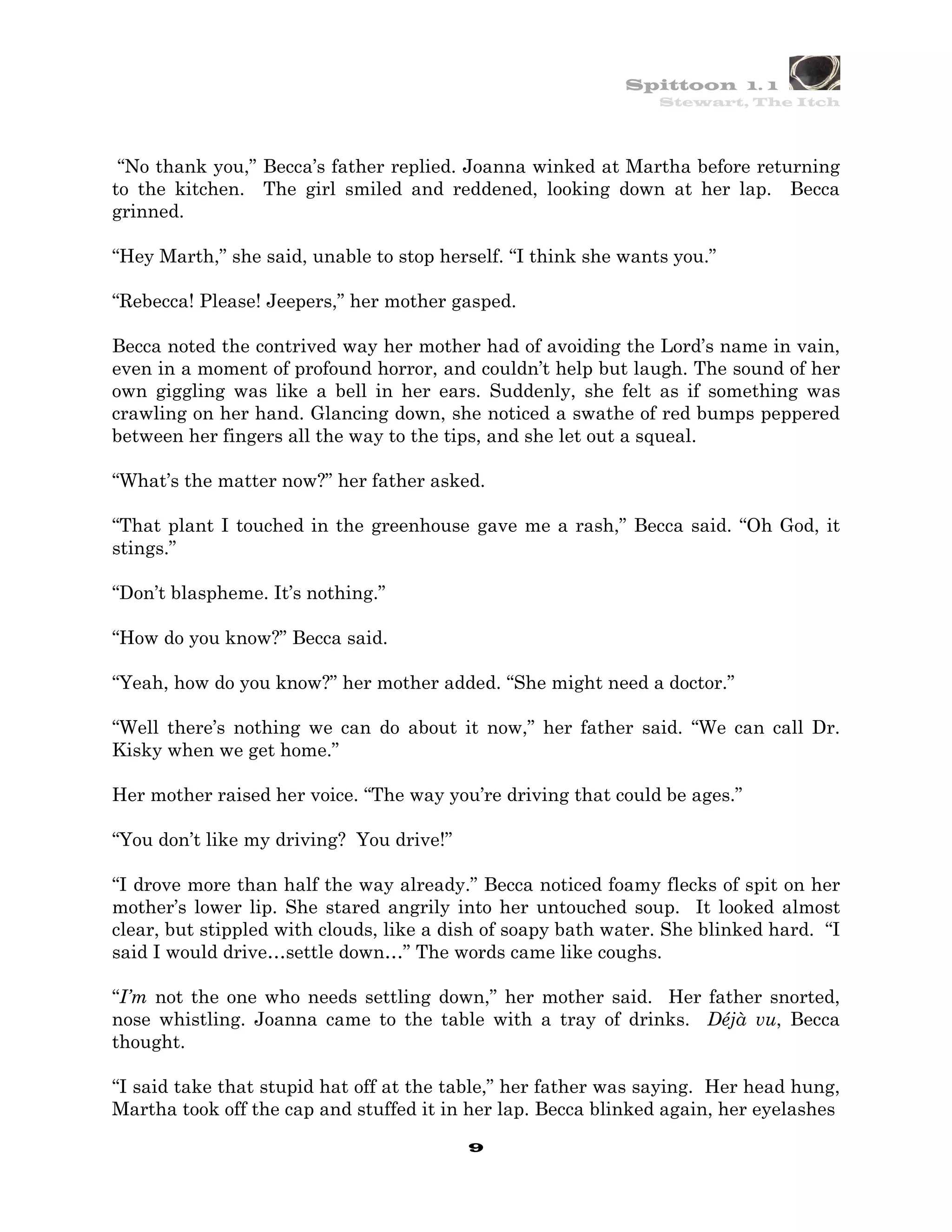 Spittoon 1. 1
                                                                Stewart, The Itch




 “No thank you,” Becca’s father replied. Joanna winked at Martha before returning
to the kitchen. The girl smiled and reddened, looking down at her lap. Becca
grinned.

“Hey Marth,” she said, unable to stop herself. “I think she wants you.”

“Rebecca! Please! Jeepers,” her mother gasped.

Becca noted the contrived way her mother had of avoiding the Lord’s name in vain,
even in a moment of profound horror, and couldn’t help but laugh. The sound of her
own giggling was like a bell in her ears. Suddenly, she felt as if something was
crawling on her hand. Glancing down, she noticed a swathe of red bumps peppered
between her fingers all the way to the tips, and she let out a squeal.

“What’s the matter now?” her father asked.

“That plant I touched in the greenhouse gave me a rash,” Becca said. “Oh God, it
stings.”

“Don’t blaspheme. It’s nothing.”

“How do you know?” Becca said.

“Yeah, how do you know?” her mother added. “She might need a doctor.”

“Well there’s nothing we can do about it now,” her father said. “We can call Dr.
Kisky when we get home.”

Her mother raised her voice. “The way you’re driving that could be ages.”

“You don’t like my driving? You drive!”

“I drove more than half the way already.” Becca noticed foamy flecks of spit on her
mother’s lower lip. She stared angrily into her untouched soup. It looked almost
clear, but stippled with clouds, like a dish of soapy bath water. She blinked hard. “I
said I would drive…settle down…” The words came like coughs.

“I’m not the one who needs settling down,” her mother said. Her father snorted,
nose whistling. Joanna came to the table with a tray of drinks. Déjà vu, Becca
thought.

“I said take that stupid hat off at the table,” her father was saying. Her head hung,
Martha took off the cap and stuffed it in her lap. Becca blinked again, her eyelashes
                                          9
 